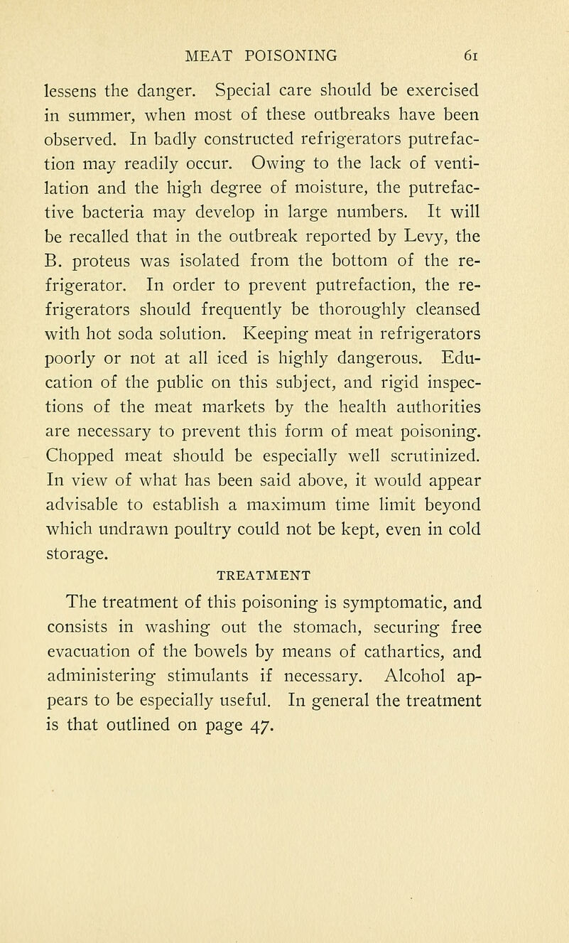 lessens the danger. Special care should be exercised in summer, when most of these outbreaks have been observed. In badly constructed refrigerators putrefac- tion may readily occur. Owing to the lack of venti- lation and the high degree of moisture, the putrefac- tive bacteria may develop in large numbers. It will be recalled that in the outbreak reported by Levy, the B. proteus was isolated from the bottom of the re- frigerator. In order to prevent putrefaction, the re- frigerators should frequently be thoroughly cleansed with hot soda solution. Keeping meat in refrigerators poorly or not at all iced is highly dangerous. Edu- cation of the public on this subject, and rigid inspec- tions of the meat markets by the health authorities are necessary to prevent this form of meat poisoning. Chopped meat should be especially well scrutinized. In view of what has been said above, it would appear advisable to establish a maximum time limit beyond which undrawn poultry could not be kept, even in cold storage. TREATMENT The treatment of this poisoning is symptomatic, and consists in washing out the stomach, securing free evacuation of the bowels by means of cathartics, and administering stimulants if necessary. Alcohol ap- pears to be especially useful. In general the treatment is that outlined on page 47.