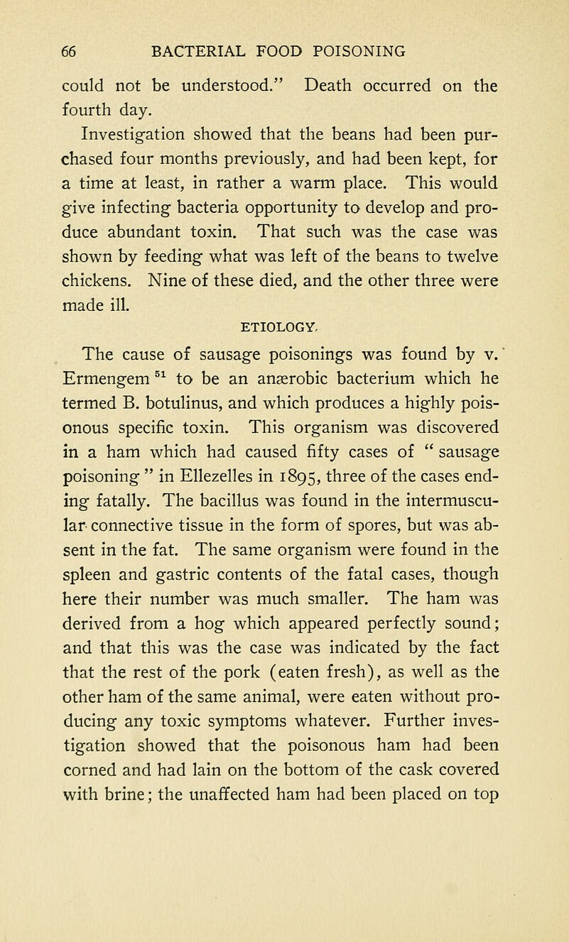 could not be understood. Death occurred on the fourth day. Investigation showed that the beans had been pur- chased four months previously, and had been kept, for a time at least, in rather a warm place. This would give infecting bacteria opportunity to develop and pro- duce abundant toxin. That such was the case was shown by feeding what was left of the beans to twelve chickens. Nine of these died, and the other three were made ill. ETIOLOGY, The cause of sausage poisonings was found by v.' Ermengem 51 to be an anaerobic bacterium which he termed B. botulinus, and which produces a highly pois- onous specific toxin. This organism was discovered in a ham which had caused fifty cases of  sausage poisoning  in Ellezelles in 1895, three of the cases end- ing fatally. The bacillus was found in the intermuscu- lar connective tissue in the form of spores, but was ab- sent in the fat. The same organism were found in the spleen and gastric contents of the fatal cases, though here their number was much smaller. The ham was derived from a hog which appeared perfectly sound; and that this was the case was indicated by the fact that the rest of the pork (eaten fresh), as well as the other ham of the same animal, were eaten without pro- ducing any toxic symptoms whatever. Further inves- tigation showed that the poisonous ham had been corned and had lain on the bottom of the cask covered with brine; the unaffected ham had been placed on top