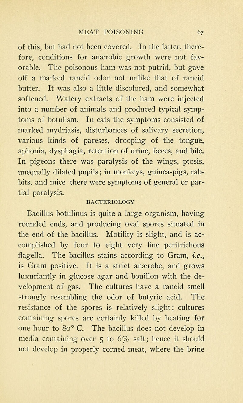 of this, but had not been covered. In the latter, there- fore, conditions for anaerobic growth were not fav- orable. The poisonous ham was not putrid, but gave off a marked rancid odor not unlike that of rancid butter. It was also a little discolored, and somewhat softened. Watery extracts of the ham were injected into a number of animals and produced typical symp- toms of botulism. In cats the symptoms consisted of marked mydriasis, disturbances of salivary secretion, various kinds of pareses, drooping of the tongue, aphonia, dysphagia, retention of urine, faeces, and bile. In pigeons there was paralysis of the wings, ptosis, unequally dilated pupils; in monkeys, guinea-pigs, rab- bits, and mice there were symptoms of general or par- tial paralysis. BACTERIOLOGY Bacillus botulinus is quite a large organism, having rounded ends, and producing oval spores situated in the end of the bacillus. Motility is slight, and is ac- complished by four to eight very fine peritrichous flagella. The bacillus stains according to Gram, i.e., is Gram positive. It is a strict anaerobe, and grows luxuriantly in glucose agar and bouillon with the de- velopment of gas. The cultures have a rancid smell strongly resembling the odor of butyric acid. The resistance of the spores is relatively slight; cultures containing spores are certainly killed by heating for one hour to 80 ° C. The bacillus does not develop in media containing over 5 to 6% salt; hence it should not develop in properly corned meat, where the brine