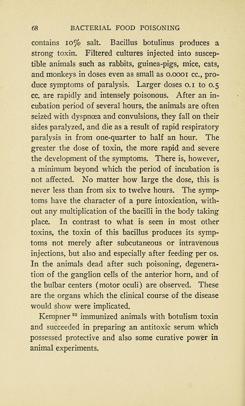 contains 10% salt. Bacillus botulinus produces a strong toxin. Filtered cultures injected into suscep- tible animals such as rabbits, guinea-pigs, mice, cats, and monkeys in doses even as small as o.oooi cc, pro- duce symptoms of paralysis. Larger doses o.i to 0.5 cc. are rapidly and intensely poisonous. After an in- cubation period of several hours, the animals are often seized with dyspncea and convulsions, they fall on their sides paralyzed, and die as a result of rapid respiratory paralysis in from one-quarter to half an hour. The greater the dose of toxin, the more rapid and severe the development of the symptoms. There is, however, a minimum beyond which the period of incubation is not affected. No matter how large the dose, this is never less than from six to twelve hours. The symp- toms have the character of a pure intoxication, with- out any multiplication of the bacilli in the body taking place. In contrast to what is seen in most other toxins, the toxin of this bacillus produces its symp- toms not merely after subcutaneous or intravenous injections, but also and especially after feeding per os. In the animals dead after such poisoning, degenera- tion of the ganglion cells of the anterior horn, and of the bulbar centers (motor oculi) are observed. These are the organs which the clinical course of the disease would show were implicated. Kempner52 immunized animals with botulism toxin and succeeded in preparing an antitoxic serum which possessed protective and also some curative power in animal experiments.