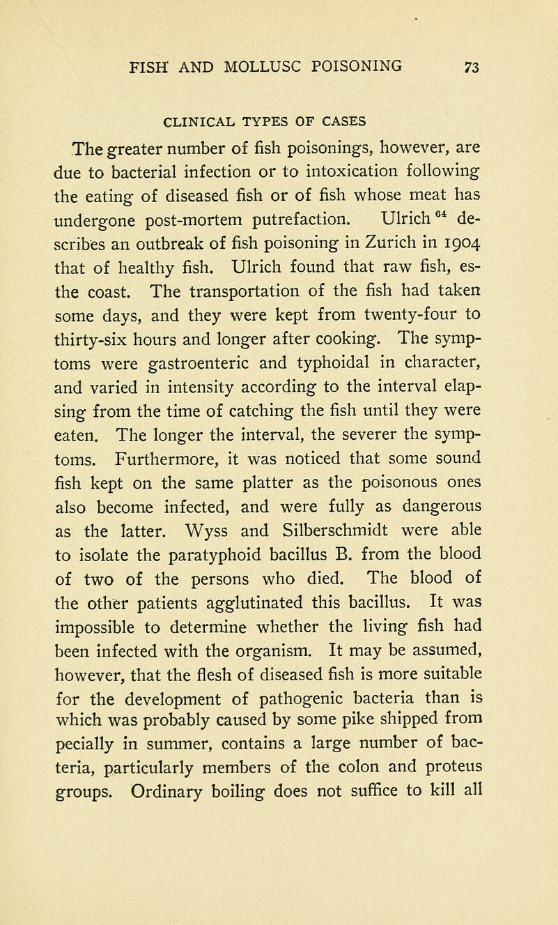 CLINICAL TYPES OF CASES The greater number of fish poisonings, however, are due to bacterial infection or to intoxication following the eating of diseased fish or of fish whose meat has undergone post-mortem putrefaction. Ulrich64 de- scribes an outbreak of fish poisoning in Zurich in 1904 that of healthy fish. Ulrich found that raw fish, es- the coast. The transportation of the fish had taken some days, and they were kept from twenty-four to thirty-six hours and longer after cooking. The symp- toms were gastroenteric and typhoidal in character, and varied in intensity according to the interval elap- sing from the time of catching the fish until they were eaten. The longer the interval, the severer the symp- toms. Furthermore, it was noticed that some sound fish kept on the same platter as the poisonous ones also become infected, and were fully as dangerous as the latter. Wyss and Silberschmidt were able to isolate the paratyphoid bacillus B. from the blood of two of the persons who died. The blood of the other patients agglutinated this bacillus. It was impossible to determine whether the living fish had been infected with the organism. It may be assumed, however, that the flesh of diseased fish is more suitable for the development of pathogenic bacteria than is which was probably caused by some pike shipped from pecially in summer, contains a large number of bac- teria, particularly members of the colon and proteus groups. Ordinary boiling does not suffice to kill all