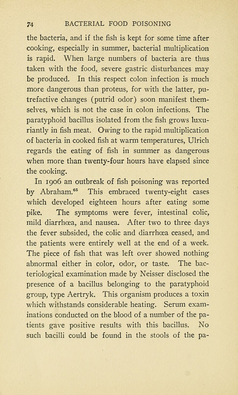 the bacteria, and if the fish is kept for some time after cooking, especially in summer, bacterial multiplication is rapid. When large numbers of bacteria are thus taken with the food, severe gastric disturbances may be produced. In this respect colon infection is much more dangerous than proteus, for with the latter, pu- trefactive changes (putrid odor) soon manifest them- selves, which is not the case in colon infections. The paratyphoid bacillus isolated from the fish grows luxu- riantly in fish meat. Owing to the rapid multiplication of bacteria in cooked fish at warm temperatures, Ulrich regards the eating of fish in summer as dangerous when more than twenty-four hours have elapsed since the cooking. In 1906 an outbreak of fish poisoning was reported by Abraham.65 This embraced twenty-eight cases which developed eighteen hours after eating some pike. The symptoms were fever, intestinal colic, mild diarrhoea, and nausea. After two to three days the fever subsided, the colic and diarrhoea ceased, and the patients were entirely well at the end of a week. The piece of fish that was left over showed nothing abnormal either in color, odor, or taste. The bac- teriological examination made by Neisser disclosed the presence of a bacillus belonging to the paratyphoid group, type Aertryk. This organism produces a toxin which withstands considerable heating. Serum exam- inations conducted on the blood of a number of the pa- tients gave positive results with this bacillus. No such bacilli could be found in the stools of the pa-
