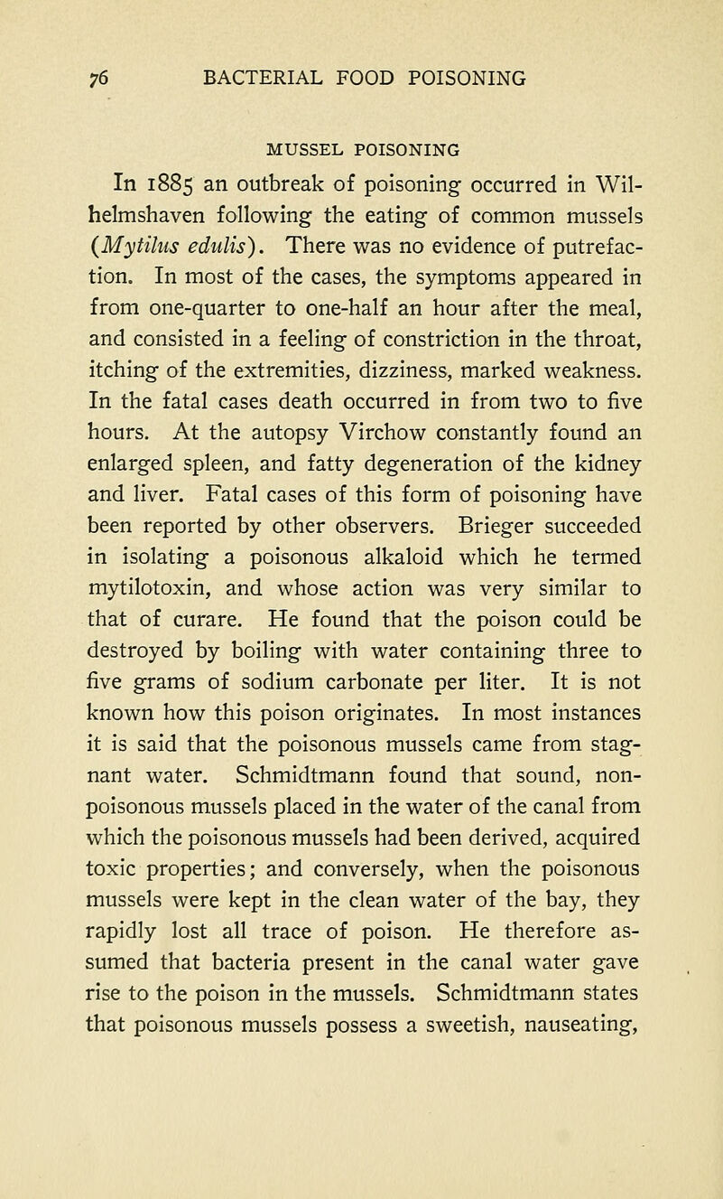 MUSSEL POISONING In 1885 an outbreak of poisoning occurred in Wil- helmshaven following the eating of common mussels (Mytilus edulis). There was no evidence of putrefac- tion. In most of the cases, the symptoms appeared in from one-quarter to one-half an hour after the meal, and consisted in a feeling of constriction in the throat, itching of the extremities, dizziness, marked weakness. In the fatal cases death occurred in from two to five hours. At the autopsy Virchow constantly found an enlarged spleen, and fatty degeneration of the kidney and liver. Fatal cases of this form of poisoning have been reported by other observers. Brieger succeeded in isolating a poisonous alkaloid which he termed mytilotoxin, and whose action was very similar to that of curare. He found that the poison could be destroyed by boiling with water containing three to five grams of sodium carbonate per liter. It is not known how this poison originates. In most instances it is said that the poisonous mussels came from stag- nant water. Schmidtmann found that sound, non- poisonous mussels placed in the water of the canal from which the poisonous mussels had been derived, acquired toxic properties; and conversely, when the poisonous mussels were kept in the clean water of the bay, they rapidly lost all trace of poison. He therefore as- sumed that bacteria present in the canal water gave rise to the poison in the mussels. Schmidtmann states that poisonous mussels possess a sweetish, nauseating,