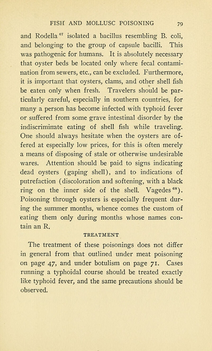 and Rodella67 isolated a bacillus resembling B. coli, and belonging to the group of capsule bacilli. This was pathogenic for humans. It is absolutely necessary that oyster beds be located only where fecal contami- nation from sewers, etc., can be excluded. Furthermore, it is important that oysters, clams, and other shell fish be eaten only when fresh. Travelers should be par- ticularly careful, especially in southern countries, for many a person has become infected with typhoid fever or suffered from some grave intestinal disorder by the indiscriminate eating of shell fish while traveling. One should always hesitate when the oysters are of- fered at especially low prices, for this is often merely a means of disposing of stale or otherwise undesirable wares. Attention should be paid to signs indicating dead oysters (gaping shell), and to indications of putrefaction (discoloration and softening, with a black ring on the inner side of the shell. Vagedes68). Poisoning through oysters is especially frequent dur- ing the summer months, whence comes the custom of eating them only during months whose names con- tain an R. TREATMENT The treatment of these poisonings does not differ in general from that outlined under meat poisoning on page 47, and under botulism on page 71. Cases running a typhoidal course should be treated exactly like typhoid fever, and the same precautions should be observed.