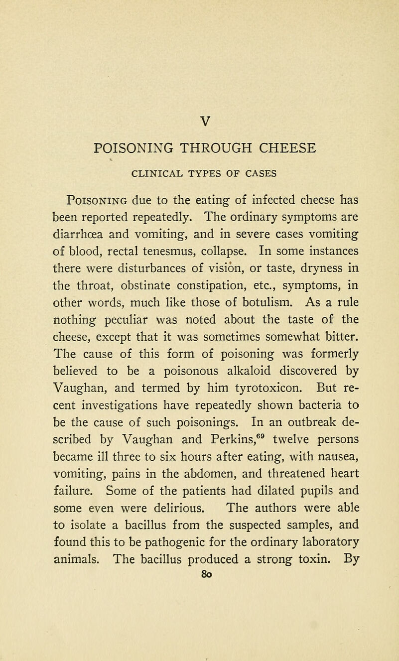 V POISONING THROUGH CHEESE CLINICAL TYPES OF CASES Poisoning due to the eating of infected cheese has been reported repeatedly. The ordinary symptoms are diarrhoea and vomiting, and in severe cases vomiting of blood, rectal tenesmus, collapse. In some instances there were disturbances of vision, or taste, dryness in the throat, obstinate constipation, etc., symptoms, in other words, much like those of botulism. As a rule nothing peculiar was noted about the taste of the cheese, except that it was sometimes somewhat bitter. The cause of this form of poisoning was formerly believed to be a poisonous alkaloid discovered by Vaughan, and termed by him tyrotoxicon. But re- cent investigations have repeatedly shown bacteria to be the cause of such poisonings. In an outbreak de- scribed by Vaughan and Perkins,69 twelve persons became ill three to six hours after eating, with nausea, vomiting, pains in the abdomen, and threatened heart failure. Some of the patients had dilated pupils and some even were delirious. The authors were able to isolate a bacillus from the suspected samples, and found this to be pathogenic for the ordinary laboratory animals. The bacillus produced a strong toxin. By