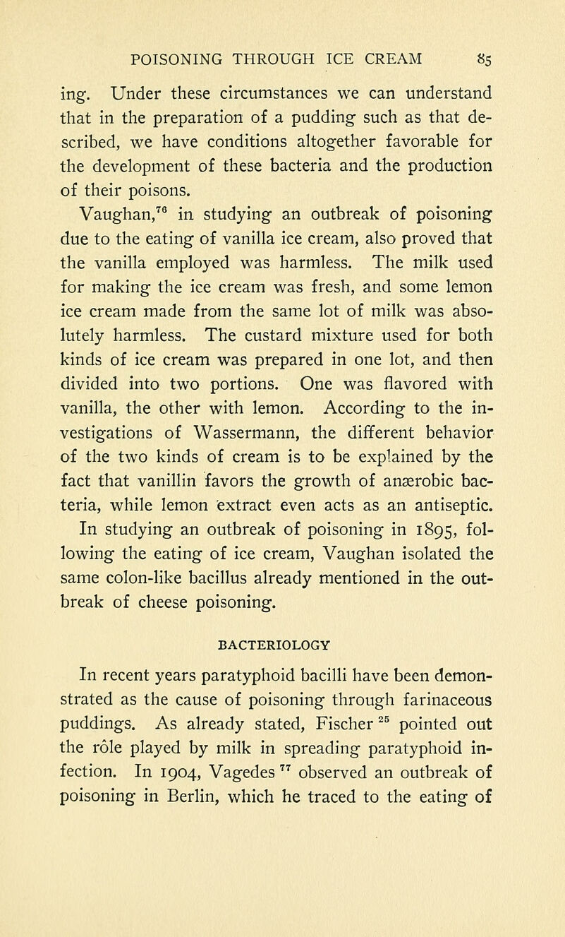 ing. Under these circumstances we can understand that in the preparation of a pudding such as that de- scribed, we have conditions altogether favorable for the development of these bacteria and the production of their poisons. Vaughan,70 in studying an outbreak of poisoning due to the eating of vanilla ice cream, also proved that the vanilla employed was harmless. The milk used for making the ice cream was fresh, and some lemon ice cream made from the same lot of milk was abso- lutely harmless. The custard mixture used for both kinds of ice cream was prepared in one lot, and then divided into two portions. One was flavored with vanilla, the other with lemon. According to the in- vestigations of Wassermann, the different behavior of the two kinds of cream is to be explained by the fact that vanillin favors the growth of anaerobic bac- teria, while lemon extract even acts as an antiseptic. In studying an outbreak of poisoning in 1895, fol- lowing the eating of ice cream, Vaughan isolated the same colon-like bacillus already mentioned in the out- break of cheese poisoning. BACTERIOLOGY In recent years paratyphoid bacilli have been demon- strated as the cause of poisoning through farinaceous puddings. As already stated, Fischer 25 pointed out the role played by milk in spreading paratyphoid in- fection. In 1904, Vagedes  observed an outbreak of poisoning in Berlin, which he traced to the eating of