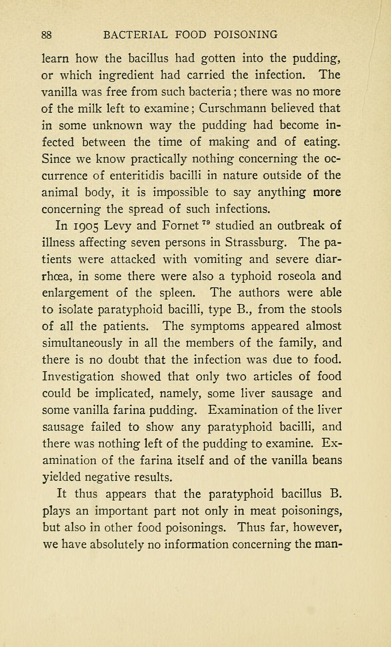 learn how the bacillus had gotten into the pudding, or which ingredient had carried the infection. The vanilla was free from such bacteria; there was no more of the milk left to examine; Curschmann believed that in some unknown way the pudding had become in- fected between the time of making and of eating. Since we know practically nothing concerning the oc- currence of enteritidis bacilli in nature outside of the animal body, it is impossible to say anything more concerning the spread of such infections. In 1905 Levy and Fornet79 studied an outbreak of illness affecting seven persons in Strassburg. The pa- tients were attacked with vomiting and severe diar- rhoea, in some there were also a typhoid roseola and enlargement of the spleen. The authors were able to isolate paratyphoid bacilli, type B., from the stools of all the patients. The symptoms appeared almost simultaneously in all the members of the family, and there is no doubt that the infection was due to food. Investigation showed that only two articles of food could be implicated, namely, some liver sausage and some vanilla farina pudding. Examination of the liver sausage failed to show any paratyphoid bacilli, and there was nothing left of the pudding to examine. Ex- amination of the farina itself and of the vanilla beans yielded negative results. It thus appears that the paratyphoid bacillus B. plays an important part not only in meat poisonings, but also in other food poisonings. Thus far, however, we have absolutely no information concerning the man-