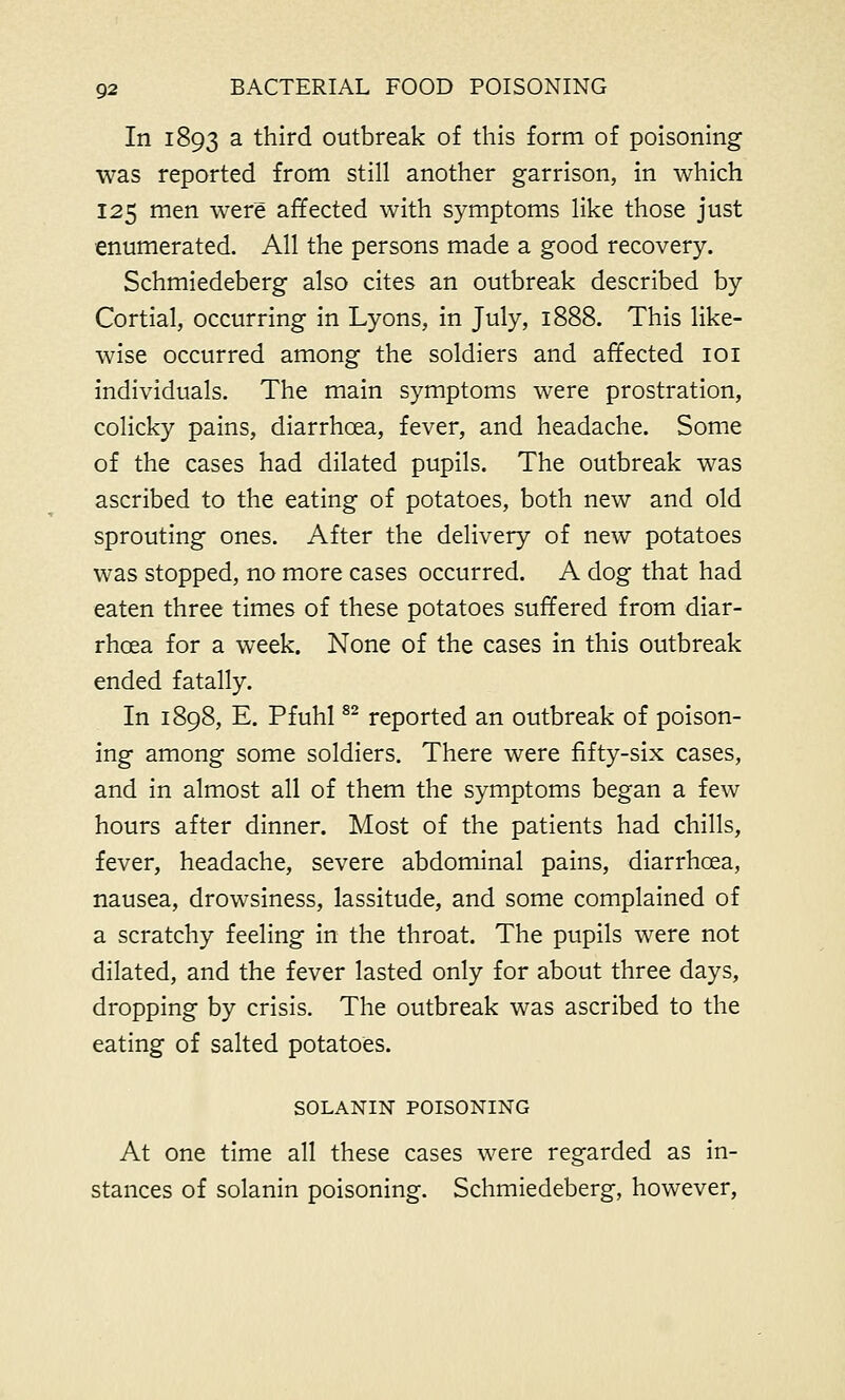 In 1893 a third outbreak of this form of poisoning was reported from still another garrison, in which 125 men were affected with symptoms like those just enumerated. All the persons made a good recovery. Schmiedeberg also cites an outbreak described by Cortial, occurring in Lyons, in July, 1888. This like- wise occurred among the soldiers and affected 101 individuals. The main symptoms were prostration, colicky pains, diarrhoea, fever, and headache. Some of the cases had dilated pupils. The outbreak was ascribed to the eating of potatoes, both new and old sprouting ones. After the delivery of new potatoes was stopped, no more cases occurred. A dog that had eaten three times of these potatoes suffered from diar- rhoea for a week. None of the cases in this outbreak ended fatally. In 1898, E. Pfuhl82 reported an outbreak of poison- ing among some soldiers. There were fifty-six cases, and in almost all of them the symptoms began a few hours after dinner. Most of the patients had chills, fever, headache, severe abdominal pains, diarrhoea, nausea, drowsiness, lassitude, and some complained of a scratchy feeling in the throat. The pupils were not dilated, and the fever lasted only for about three days, dropping by crisis. The outbreak was ascribed to the eating of salted potatoes. SOLANIN POISONING At one time all these cases were regarded as in- stances of solanin poisoning. Schmiedeberg, however,