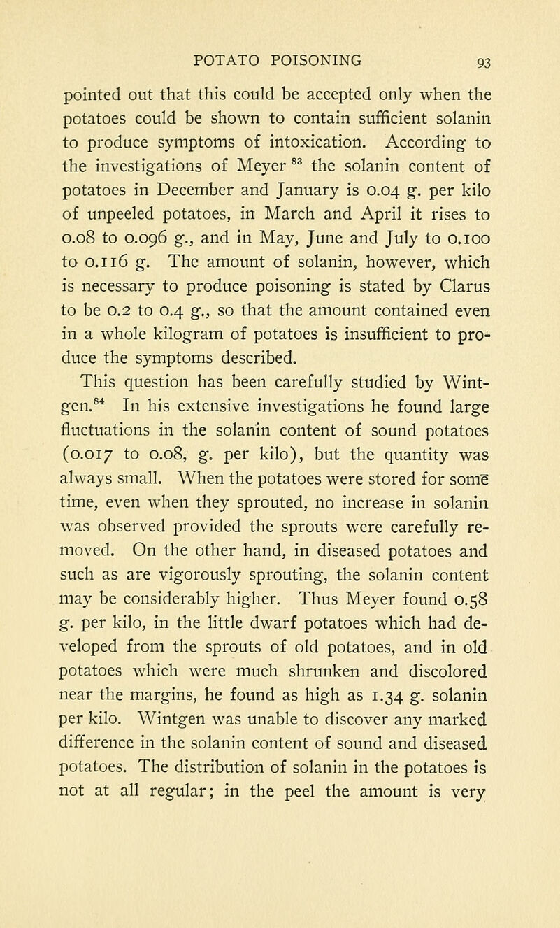 pointed out that this could be accepted only when the potatoes could be shown to contain sufficient solanin to produce symptoms of intoxication. According to the investigations of Meyer 83 the solanin content of potatoes in December and January is 0.04 g. per kilo of unpeeled potatoes, in March and April it rises to 0.08 to 0.096 g., and in May, June and July to 0.100 to 0.116 g. The amount of solanin, however, which is necessary to produce poisoning is stated by Clarus to be 0.2 to 0.4 g., so that the amount contained even in a whole kilogram of potatoes is insufficient to pro- duce the symptoms described. This question has been carefully studied by Wint- gen.84 In his extensive investigations he found large fluctuations in the solanin content of sound potatoes (0.017 to 0.08, g. per kilo), but the quantity was always small. When the potatoes were stored for some time, even when they sprouted, no increase in solanin was observed provided the sprouts were carefully re- moved. On the other hand, in diseased potatoes and such as are vigorously sprouting, the solanin content may be considerably higher. Thus Meyer found 0.58 g. per kilo, in the little dwarf potatoes which had de- veloped from the sprouts of old potatoes, and in old potatoes which were much shrunken and discolored near the margins, he found as high as 1.34 g. solanin per kilo. Wintgen was unable to discover any marked difference in the solanin content of sound and diseased potatoes. The distribution of solanin in the potatoes is not at all regular; in the peel the amount is very