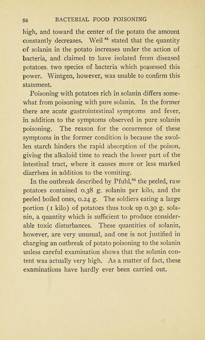 high, and toward the center of the potato the amount constantly decreases. Weil85 stated that the quantity of solanin in the potato increases under the action of bacteria, and claimed to have isolated from diseased potatoes, two species of bacteria which possessed this power. Wintgen, however, was unable to confirm this statement. Poisoning with potatoes rich in solanin differs some- what from poisoning with pure solanin. In the former there are acute gastrointestinal symptoms and fever, in addition to the symptoms observed in pure solanin poisoning. The reason for the occurrence of these symptoms in the former condition is because the swol- len starch hinders the rapid absorption of the poison, giving the alkaloid time to reach the lower part of the intestinal tract, where it causes more or less marked diarrhoea in addition to the vomiting. In the outbreak described by Pfuhl,82 the peeled, raw potatoes contained 0.38 g. solanin per kilo, and the peeled boiled ones, 0.24 g. The soldiers eating a large portion (1 kilo) of potatoes thus took up 0.30 g. sola- nin, a quantity which is sufficient to produce consider- able toxic disturbances. These quantities of solanin, however, are very unusual, and one is not justified in charging an outbreak of potato poisoning to the solanin unless careful examination shows that the solanin con- tent was actually very high. As a matter of fact, these examinations have hardly ever been carried out.