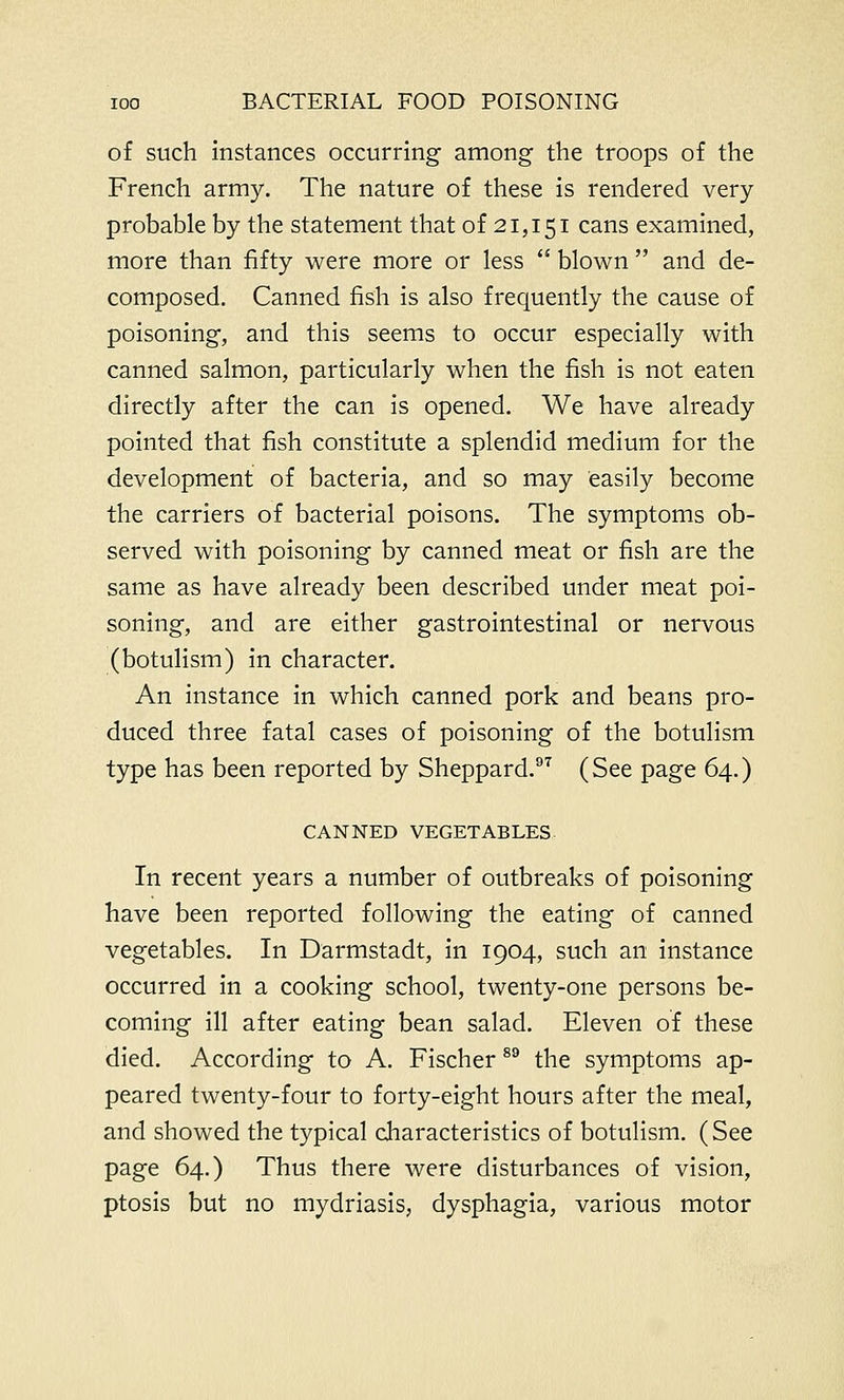 of such instances occurring among the troops of the French army. The nature of these is rendered very probable by the statement that of 21,151 cans examined, more than fifty were more or less  blown  and de- composed. Canned fish is also frequently the cause of poisoning, and this seems to occur especially with canned salmon, particularly when the fish is not eaten directly after the can is opened. We have already pointed that fish constitute a splendid medium for the development of bacteria, and so may easily become the carriers of bacterial poisons. The symptoms ob- served with poisoning by canned meat or fish are the same as have already been described under meat poi- soning, and are either gastrointestinal or nervous (botulism) in character. An instance in which canned pork and beans pro- duced three fatal cases of poisoning of the botulism type has been reported by Sheppard.97 (See page 64.) CANNED VEGETABLES In recent years a number of outbreaks of poisoning have been reported following the eating of canned vegetables. In Darmstadt, in 1904, such an instance occurred in a cooking school, twenty-one persons be- coming ill after eating bean salad. Eleven of these died. According to A. Fischer89 the symptoms ap- peared twenty-four to forty-eight hours after the meal, and showed the typical characteristics of botulism. (See page 64.) Thus there were disturbances of vision, ptosis but no mydriasis, dysphagia, various motor