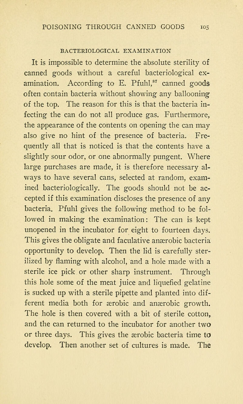 BACTERIOLOGICAL EXAMINATION It is impossible to determine the absolute sterility of canned goods without a careful bacteriological ex- amination. According to E. Pfuhl,8T canned goods often contain bacteria without showing any ballooning of the top. The reason for this is that the bacteria in- fecting the can do not all produce gas. Furthermore, the appearance of the contents on opening the can may also give no hint of the presence of bacteria. Fre- quently all that is noticed is that the contents have a slightly sour odor, or one abnormally pungent. Where large purchases are made, it is therefore necessary al- ways to have several cans, selected at random, exam- ined bacteriologically. The goods should not be ac- cepted if this examination discloses the presence of any bacteria. Pfuhl gives the following method to be fol- lowed in making the examination: The can is kept unopened in the incubator for eight to fourteen days. This gives the obligate and faculative anaerobic bacteria opportunity to develop. Then the lid is carefully ster- ilized by flaming with alcohol, and a hole made with a sterile ice pick or other sharp instrument. Through this hole some of the meat juice and liquefied gelatine is sucked up with a sterile pipette and planted into dif- ferent media both for aerobic and anaerobic growth. The hole is then covered with a bit of sterile cotton, and the can returned to the incubator for another two or three days. This gives the aerobic bacteria time to develop. Then another set of cultures is made. The