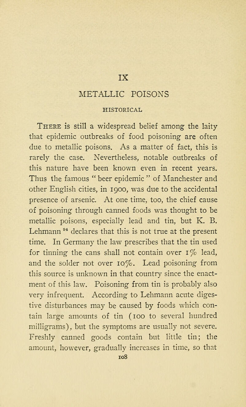 IX METALLIC POISONS HISTORICAL There is still a widespread belief among the laity that epidemic outbreaks of food poisoning are often due to metallic poisons. As a matter of fact, this is rarely the case. Nevertheless, notable outbreaks of this nature have been known even in recent years. Thus the famous  beer epidemic  of Manchester and other English cities, in 1900, was due to the accidental presence of arsenic. At one time, too, the chief cause of poisoning through canned foods was thought to be metallic poisons, especially lead and tin, but K. B. Lehmann 94 declares that this is not true at the present time. In Germany the law prescribes that the tin used for tinning the cans shall not contain over 1% lead, and the solder not over 10%. Lead poisoning from this source is unknown in that country since the enact- ment of this law. Poisoning from tin is probably also very infrequent. According to Lehmann acute diges- tive disturbances may be caused by foods which con- tain large amounts of tin (100 to several hundred milligrams), but the symptoms are usually not severe. Freshly canned goods contain but little tin; the amount, however, gradually increases in time, so that