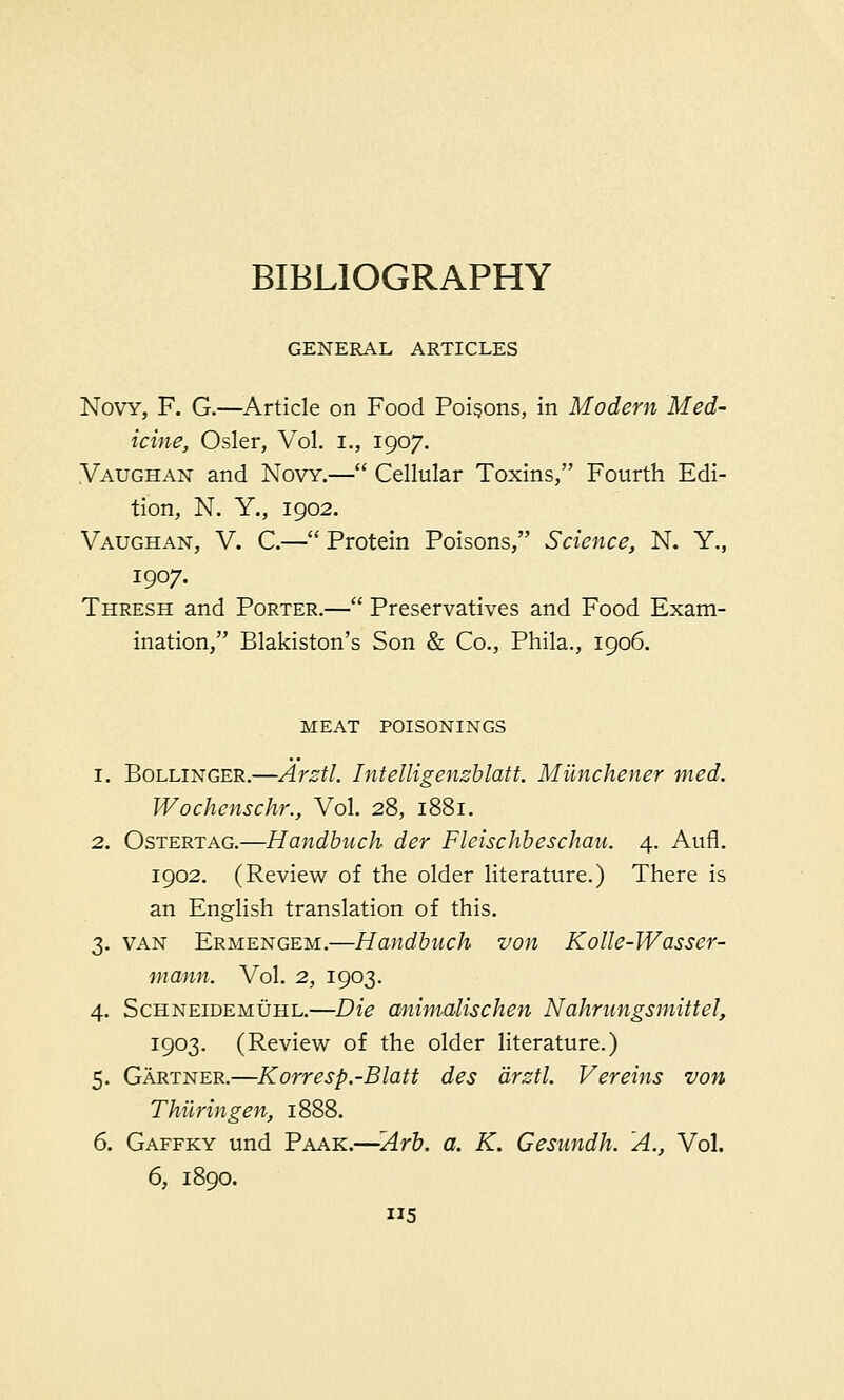 GENERAL ARTICLES Novy, F. G.—Article on Food Poisons, in Modem Med- icine, Osier, Vol. I., 1907. Vaughan and Novy.— Cellular Toxins, Fourth Edi- tion, N. Y., 1902. Vaughan, V. C.— Protein Poisons, Science, N. Y., 1907. Thresh and Porter.— Preservatives and Food Exam- ination/' Blakiston's Son & Co., Phila., 1906. MEAT POISONINGS 1. Bollinger.—Arztl. Intelligenzblatt. Milnchener med. Wochenschr., Vol. 28, 1881. 2. Ostertag.—Handbuch der Fleischbeschau. 4. Aufl. 1902. (Review of the older literature.) There is an English translation of this. 3. van Ermengem.—Handbuch von Kolle-W asser- mann. Vol. 2, 1903. 4. Schneidemuhl.—Die animalischen Nahrungsmittel, 1903. (Review of the older literature.) 5. Gartner.—Korresp.-Blatt des arztl. Vereins von Thiiringen, 1888. 6. Gaffky und Paak.—Arb. a. K. Gesnndh. A., Vol. 6, 1890. 5