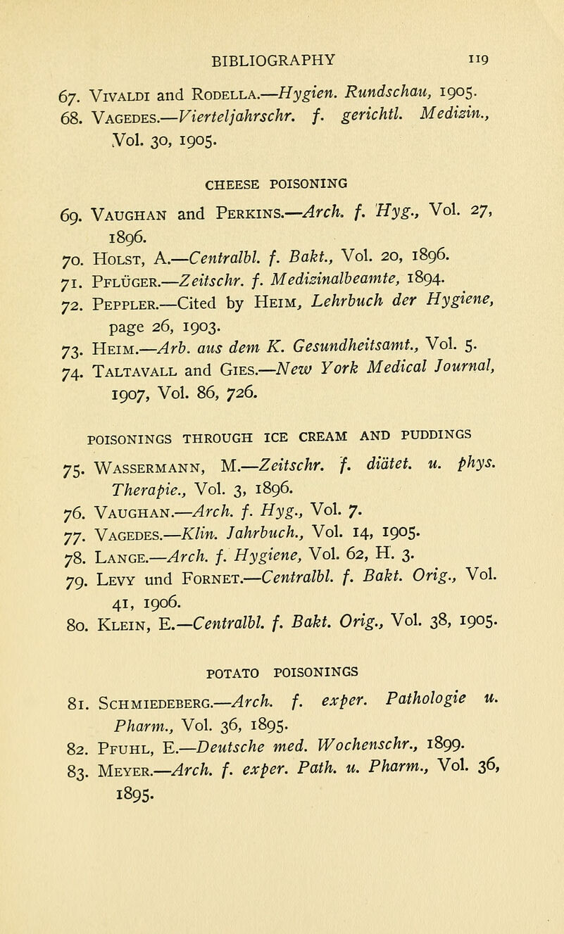 67. Vivaldi and Rodella.—Hygien. Rundschau, 1905. 68. Vagedes.—Vierteljahrschr. f. gerichtl. Medizin., Vol. 30. I905- CHEESE POISONING 69. Vaughan and Perkins.—Arch. f. 'Hyg., Vol. 27, 1896. 70. Holst, A.—Centralbl. f. Baku, Vol. 20, 1896. 71. Pfluger.—Zeitschr. f. Medizinalbeamte, 1894. 72. Peppler.—Cited by Heim, Lehrbuch der Hygiene, page 26, 1903. 73. Heim.—Arb. aus dem K. Gesundheitsamt., Vol. 5. 74. Taltavall and Gies.—New York Medical Journal, 1907, Vol. 86, 726. poisonings through ice cream and puddings 75. Wassermann, M.—Zeitschr. f. diatei. u. phys. Therapie., Vol. 3, 1896. 76. Vaughan.—Arch. f. Hyg., Vol. 7. yy. Vagedes.—Klin. Jahrbuch., Vol. 14, 1905. 78. Lange.—Arch. f. Hygiene, Vol. 62, H. 3. 79. Levy und Fornet.—Centralbl. f. Bakt. Orig., Vol. 41, 1906. 80. Klein, E.—Centralbl. f. Bakt. Orig., Vol. 38, 1905. POTATO POISONINGS 81. Schmiedeberg.—Arch. f. exper. Pathologie u. Pharm., Vol. 36, 1895. 82. Pfuhl, E.—Deutsche med. Wochenschr., 1899. 83. Meyer.—Arch. f. exper. Path. u. Pharm., Vol. 36, 1895.