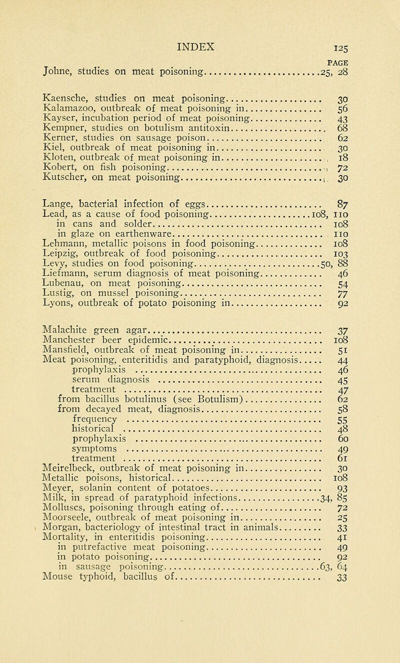 PAGE Johne, studies on meat poisoning 25, 28 Kaensche, studies on meat poisoning 30 Kalamazoo, outbreak of meat poisoning in 56 Kayser, incubation period of meat poisoning 43 Kempner, studies on botulism antitoxin 68 Kerner, studies on sausage poison 62 Kiel, outbreak of meat poisoning in 30 Kloten, outbreak of meat poisoning in , 18 Kobert, on fish poisoning .., 72 Kutscher, on meat poisoning < 1. 30 Lange, bacterial infection of eggs 87 Lead, as a cause of food poisoning 108, no in cans and solder 108 in glaze on earthenware no Lehmann, metallic poisons in food poisoning 108 Leipzig, outbreak of food poisoning 103 Levy, studies on food poisoning 50, 88 Liefmann, serum diagnosis of meat poisoning 46 Lubenau, on meat poisoning 54 Lustig, on mussel poisoning yy Lyons, outbreak of potato poisoning in 92 Malachite green agar 37 Manchester beer epidemic 108 Mansfield, outbreak of meat poisoning in 51 Meat poisoning, enteritidis and paratyphoid, diagnosis 44 prophylaxis 46 serum diagnosis 45 treatment 47 from bacillus botulinus (see Botulism) 62 from decayed meat, diagnosis 58 frequency 55 historical 48 prophylaxis 60 symptoms 49 treatment 61 Meirelbeck, outbreak of meat poisoning in 30 Metallic poisons, historical 108 Meyer, solanin content of potatoes 93 Milk, in spread of paratyphoid infections 34, 85 Molluscs, poisoning through eating of 72 Moorseele, outbreak of meat poisoning in 25 Morgan, bacteriology of intestinal tract in animals 33 Mortality, in enteritidis poisoning 41 in putrefactive meat poisoning 49 in potato poisoning 92 in sausage poisoning 63, 64 Mouse typhoid, bacillus of 33