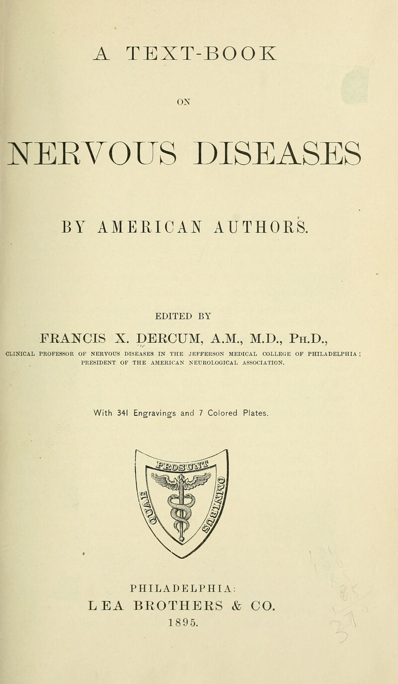 A TEXT-BOOK ON NEKYOUS DISEASES BY AMERICAN AUTHORS. EDITED BY FRA:^0IS X. DERCUM, A.M., M.D., Ph.D., CLINICAL PROFESSOR OF NERVOUS DISEASES IN THE JEFFERSON MEDICAL COLLEGE OF PHILADELPHIA ; PRESIDENT OF THE AMERICAN NEUROLOGICAL ASSOCIATION. With 341 Engravings and 7 Colored Plates. PHILADELPHIA: LEA BROTHERS & CO. 1895.