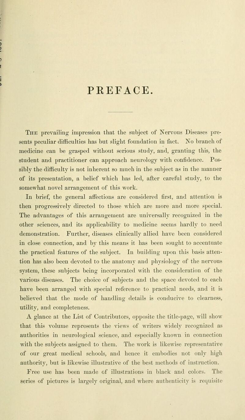 PREFACE. The prevailing impression that the subject of Nervous Diseases pre- sents peculiar difficulties has but slight foundation in fact. No branch of medicine can be grasped without serious study, and, granting this, the student and practitioner can approach neurology with confidence. Pos- sibly the difficulty is not inherent so much in the subject as in the manner of its presentation, a belief which has led, after careful study, to the somewhat novel arrangement of this work. In brief, the general affections are considered first, and attention is then progressively directed to those which are more and more special. The advantages of this arrangement are universally recognized in the other sciences, and its applicability to medicine seems hardly to need demonstration. Further, diseases clinically allied have been considered in close connection, and by this means it has been sought to accentuate the practical features of the subject. In building upon this basis atten- tion has also been devoted to the anatomy and physiology of the nervous system, these subjects being incorporated with the consideration of the various diseases. The choice of subjects and the space devoted to each have been arranged with special reference to practical needs, and it is believed that the mode of handling details is conducive to clearness, utility, and completeness. A glance at the List of Contributors, opposite the title-page, will show that this volume represents the views of writers widely recognized as authorities in neurological science, and especially known in connection with the subjects assigned to them. The work is likewise representative of our great medical schools, and hence it embodies not only high authority, but is likewise illustrative of the best methods of instruction. Free use has been made of illustrations in l^lack and colors. The series of pictures is largely original, and where authenticity is requisite