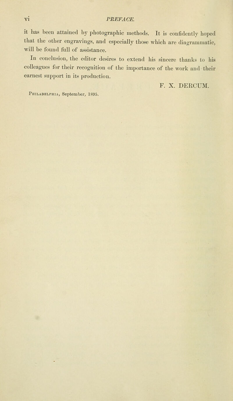 it has been attained by photographic methods. It is confidently hoped that the other engravings, and especially those which are diagrammatic, will be found full of assistance. In conclusion, the editor desires to extend his sincere thanks to his colleagues for their recognition of the importance of the work and their earnest support in its production. F. X. DERCUM. Philadelphia, September, 1895.