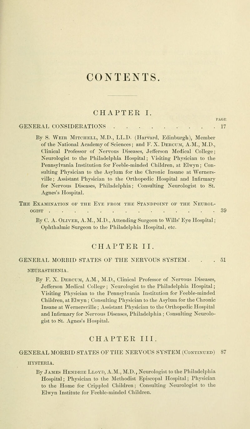 CONTENTS. CHAPTER I. PAGE ■GENERAL CONSIDERATIONS 17 By S. Weir Mitchell, M.D., LL.D. (Harvard, Edinburgli), Member of the National Academy of Sciences; and F. X. Deecum, A.M., M.D., Clinical Professor of Nervous Diseases, Jefferson Medical College; Neurologist to the Philadelphia Hospital; Visiting Physician to the Pennsylvania Institution for Feeble-minded Children, at Elwyn ; Con- sulting Physician to the Asylum for the Chronic Insane at Werners- ville; Assistant Physician to the Orthopedic Hospital and Infirmary for Nervous Diseases, Philadelphia; Consulting Neurologist to St. Agnes's Hospital. The Examination of the Eye from the Standpoint of the Neurol- ogist 39 By C. A. Oliver, A.M., M.D., Attending Surgeon to Wills' Eye Hospital; Ophthalmic Surgeon to the Philadelphia Hospital, etc. CHAPTER II. GENERAL MORBID STATES OF THE NERVOUS SYSTEM... 51 NEURASTHENIA. By F. X. Deroum, A.M., M.D., Clinical Professor of Nervous Diseases, Jefferson Medical College ; Neurologist to the Philadelphia Hospital; Visiting Physician to the Pennsylvania Institution for Feeble-minded Children, at Elwyn; Consulting Physician to the Asylum for the Chronic Insane at Wernersville ; Assistant Physician to the Orthopedic Hospital and Infirmary for Nervous Diseases, Philadelphia; Consulting Neurolo- gist to St. Agnes's Hospital. CHAPTER III. GENERAL MORBID STATES OF THE NERVOUS SYSTEM (Continued) 87 HYSTERIA. By James Hendrie Lloyd, A.M., M.D., Neurologist to the Philadelphia Hospital; Physician to the Methodist Episcopal Hospital; Physician to the Home for Crippled Children; Consulting Neurologist to the Elwyn Institute for Feeble-minded Children.