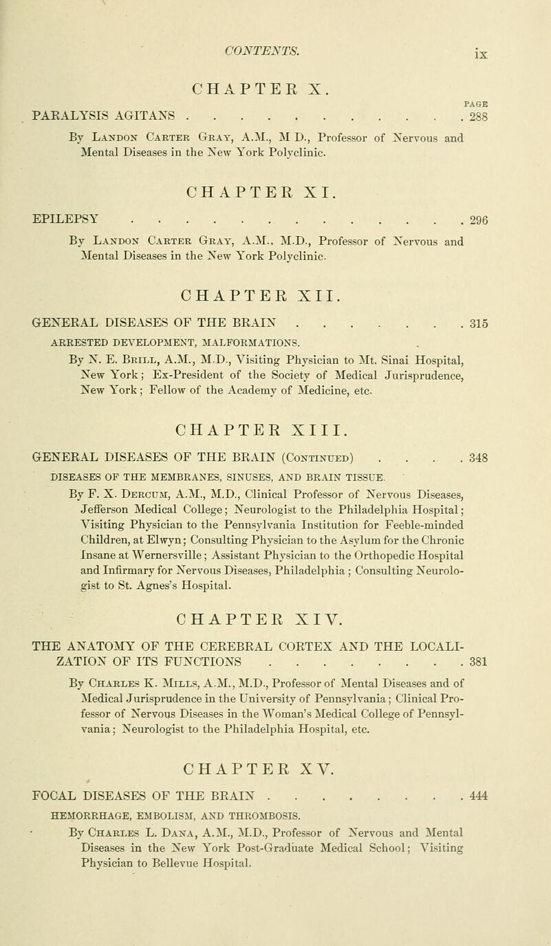 CHAPTER X. PAGE PAEALYSIS AGITANS 288 Bv Landon Carter Gray, A.M., M D., Professor of Nervous and Mental Diseases in the New York Polyclinic. CHAPTER XI. EPILEPSY 296 By Landox Carter Gray, A.M., M.D., Professor of Nervous and Mental Diseases in the New York Polyclinic. CHAPTER XII. GENERAL DISEASES OF THE BRAIN 315 ARRESTED DEVELOPMENT, MALFORMATIONS. By N. E. Briix, A.M., M.D., Visiting Physician to Mt. Sinai Hospital, New York; Ex-President of the Society of Medical Jurisprudence, New York; Fellow of the Academy of Medicine, etc CHAPTER XIII. GENERAL DISEASES OF THE BRAIN (Continued) . . . .348 DISEASES OF THE MEMBRANES, SINUSES, AND BRAIN TISSUE. By F. X. Dercum, A.M., M.D., Clinical Professor of Nervous Diseases, Jefferson Medical College; Neurologist to the Philadelphia Hospital; Visiting Physician to the Pennsylvania Institution for Feeble-minded Children, at Elwyn; Consulting Physician to the Asylum for the Chronic Insane at Wernersville; Assistant Physician to the Orthopedic Hospital and Infirmary for Nervous Diseases, Philadelphia ; Consulting Neurolo- gist to St. Agnes's Hospital. C H A P T E R X IV. THE ANATOMY OF THE CEREBRAL CORTEX AND THE LOCALI- ZATION OF ITS FUNCTIONS 381 By Charles K. Mills, A.M., M.D., Professor of Mental Diseases and of Medical Jurisprudence in the University of Pennsylvania; Clinical Pro- fessor of Nervous Diseases in the Woman's Medical College of Pennsyl- vania ; Neurologist to the Philadelphia Hospital, etc. CHAPTER XV. FOCAL DISEASES OF THE BRAIN 444 HEMORRHAGE, EMBOLISM, AND THROMBOSIS. By Charles L. Dana, A.M., M.D., Professor of Nervous and Mental Diseases in the New York Post-Graduate Medical School; Visiting Physician to Bellevue Hospital.