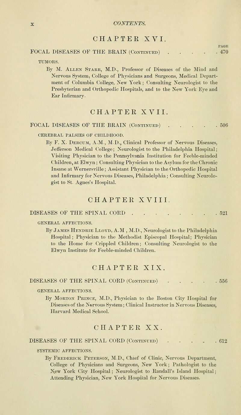 CHAPTER XVI. PAGE FOCAL DISEASES OF THE BRAIN (Continued) 470 TUMORS. By M. Ali,en Starb, M.D., Professor of Diseases of the Mind and Nervous System, College of Physicians and Surgeons, Medical Depart- ment of Columbia College, New York; Consulting Neurologist to the Presbyterian and Orthopedic Hospitals, and to the New York Eye and Ear Infirmary. CHAPTER XVII. FOCAL DISEASES OF THE BRAIN (Continued) . . . . . 506 CEREBRAL PALSIES OF CHILDHOOD. By F. X. Deecum, A.M., M.D., Clinical Professor of Nervous Diseases, Jefferson Medical College; Neurologist to the Philadelphia Hospital; Visiting Physician to the Pennsylvania Institution for Feeble-minded Children, at Elwyn; Consulting Physician to the Asylum for the Chronic Insane at Wernei'sville; Assistant Physician to the Orthopedic Hospital and Infirmary for Nervous Diseases, Philadelphia; Consulting Neurolo- gist to St. Agnes's Hospital. CHAPTER XVIII. DISEASES OF THE SPINAL COED 521 GENERAL AFFECTIONS. By James Hendrie Lt.oyd, A.M , M.D., Neurologist to the Philadelphia Hospital; Physician to the Methodist Episcopal Hospital; Physician to the Home for Crippled Children; Consulting Neurologist to the Elwyn Institute for Feeble-minded Children. CHAPTER XIX. DISEASES OF THE SPINAL CORD (Continued) 556 GENERAL AFFECTIONS. By Morton Prince, M.D., Physician to the Boston City Hospital for Diseases of the Nervous System; Clinical Instructor in Nervous Diseases, Harvard Medical School. CHAPTER XX. DISEASES OF THE SPINAL CORD (Continued) 612 SYSTEMIC AFFECTIONS. By Frederick Peterson, M.D., Chief of Clinic, Nervous Department, College of Physicians and Surgeons, Ncm^ York; Pathologist to the New York City Hospital; Neurologist to Randall's Island Hospital; Attending Physician, New York Hospital for Nervous Diseases.