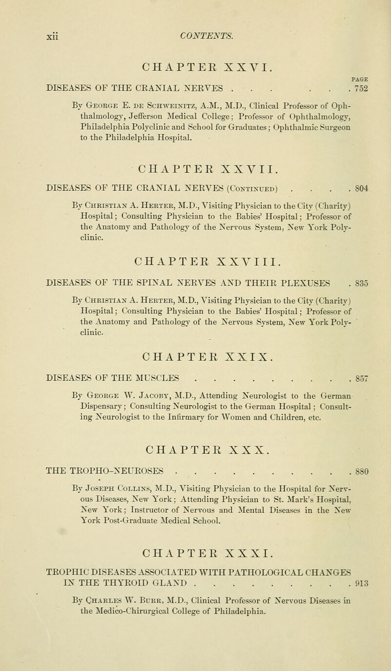 CHAPTER XXYI. PAGE DISEASES OF THE CEAXIAL ^'ERVES ... ... 752 By Geobge E. de Schweikitz, A.M., M.D., Clinical Professor of Oph- thalmology, Jefferson Medical College; Professor of Ophthalmology, Philadelphia Polyclinic and School for Graduates; Ophthalmic Surgeon to the Philadelphia Hospital. CHAPTER XXYII. DISEASES OF THE CEAXIAL XEEYES (Coxtixued) . . . .804 By Christian A. Hertee, M.D., Visiting Physician to the City (Charity) Hospital; Consulting Physician to the Babies' Hospital; Professor of the Anatomy and Pathology of the Xervous System, Xew York Poly- clinic. CHAPTER XXYIII. DISEASES OF THE SPIRAL XEEVES AXD THEIE PLEXUSES . 835 By Christian A. Herter, M.D., Visiting Physician to the City (Charity) Hospital; Consulting Physician to the Babies' Hospital; Professor of the Anatomy and Pathology of the Xervous System, Xew York Poly- clinic. CHAPTER XXIX. DISEASES OF THE MUSCLES 857 By George W. Jacobt, M.D., Attending Xeurologist to the German Dispensary; Consulting Neurologist to the German Hospital; Consult- ing Neurologist to the Infirmary for Women and Children, etc. CHAPTER XXX. THE TEOPHO-NEUEOSES By Joseph Collixs, M.D., Visiting Physician to the Hospital for Nerv- ous Diseases, New York ; Attending Physician to St. Mark's Hospital, New Y^'ork; Instructor of Nervous and Mental Diseases in the New York Post-Graduate Medical School. CHAPTER XXXI. TEOPHIC DISEASES ASSOCIATED WITH PATHOLOGICAL CHANGES IN THE THYEOID GLAND 913 By Charles W. Burr, M.D., Clinical Professor of Nervous Diseases in the Medico-Chirurgical College of Philadelphia.