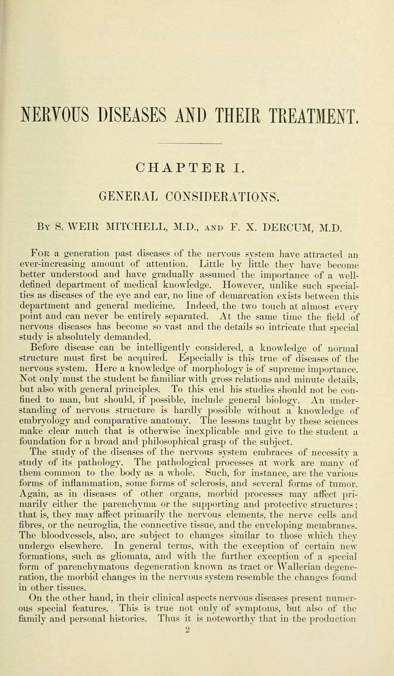 NERVOUS DISEASES AND THEIR TREATMENT. CHAPTER I. GENERAL CONSIDERATIONS. By S. weir MITCHELL, M.D., and F. X. DERCUM, M.D. For a generation past diseases of the nervous system have attracted an ever-increasing amount of attention. Little by little they have become better understood and have gradually assumed the importance of a well- defined department of medical knowledge. However, unlike such special- ties as diseases of the eye and ear, no line of demarcation exists between this department and general medicine. Indeed, the two touch at almost every point and can never be entirely separated. At the same time the field of nervous diseases has become so vast and the details so intricate that special study is absolutely demanded. Before disease can be intelligently considered, a knowledge of normal structure must first be acquired. Especially is this true of diseases of the nervous system. Here a knowledge of morphology is of supreme importance. Not only must the student be familiar with gross relations and minute details, but also with general principles. To this end his studies should not be con- fined to man, but should, if possible, include general biology. An under- standing of nervous structure is hardly possible without a knowledge of embryology and comparative anatomy. The lessons taught by these sciences m^ke clear much that is otherwise inexplicable and give to the student a foundation for a broad and philosophical grasp of the subject. The study of the diseases of the nervous system embraces of necessity a study of its pathology. The pathological processes at work are many of them common to the body as a whole. Svich, for instance, are the various forms of inflammation, some forms of sclerosis, and several forms of tumor. Again, as in diseases of other organs, morbid processes may affect pri- marily either the parenchyma or the supporting and protective structures; that is, they may affect primarily the nervous elements, the nerve cells and fibres, or the neuroglia, the connective tissue, and the enveloping membranes. The bloodvessels, also, are subject to changes similar to those which they undergo elsewhere. In general terms, with the exception of certain new formations, such as gliomata, and with the further exception of a special form of parenchymatous degeneration known as tract or Wallerian degene- ration, the morbid changes in the nervous system resemble the changes found in other tissues. On the other hand, in their clinical aspects nervous diseases present numer- ous special features. This is true not only of symptoms, but also of the family and personal histories. Thus it is noteworthy that in the production 2