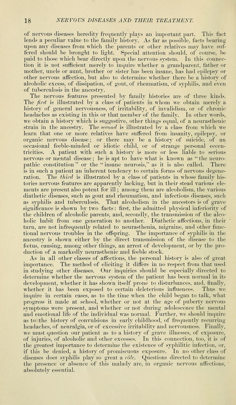 of nervous diseases heredity frequently plays an important part. This fact lends a peculiar value to the family history. As far as possible, facts bearing upon any diseases from which the parents or other relatives may have suf- fered should be brought to light. Special attention should, of course, be paid to those which bear directly upon the nervous system. In this connec- tion it is not sufficient merely to inquire whether a grandparent, father or mother, uncle or aunt, brother or sister has been insane, has had epilepsy or other nervous affection, but also to determine whether there be a history of alcoholic excess, of dissipation, of gout, of rheumatism, of syphilis, and even of tuberculosis in the ancestry. The nervous features presented by family histories are of three kinds. The first is illustrated by a class of patients in whom we obtain merely a history of general nervousness, of irritability, of invalidism, or of chronic headaches as existing in this or that member of the family. In other words, we obtain a history which is suggestive, other things equal, of a neurasthenic strain in the ancestry. The second is illustrated by a class from which we learn that one or more relatives have suffered from insanity, epilepsy, or organic nervous disease; or there may be a history of suicide, of an occasional feeble-minded or idiotic child, or of strange personal eccen- tricities. A patient with such a history is more or less liable to serious nervous or mental disease ; he is apt to have what is known as  the neuro- pathic constitution  or the  insane neurosis, as it is also called. There is in such a patient an inherent tendency to certain forms of nervous degene- ration. The third is illustrated by a class of jDatients in whose family his- tories nervous features are apparently lacking, but in their stead various ele- ments are present also potent for ill; among them are alcoholism, the various diathetic diseases, such as gout and rheumatism, and infectious diseases, such as syphilis and tuberculosis. That alcoholism in the ancestors is of grave significance is shown by two facts: first, the admitted physical inferiority of the children of alcoholic parents, and, secondly, the transmission of the alco- holic habit from one generation to another. Diathetic affections, in their turn, are not infrequently related to neurasthenia, migraine, and other func- tional nervous troubles in the offspring. The importance of syphilis in the ancestry is shown either by the direct transmission of the disease to the foitus, causing, among other things, an arrest of development, or by the pro- duction of a markedly neurasthenic and feeble stock. As in all other classes of aflections, the personal history is also of great importance. The method of eliciting it differs in no respect from that used in studying other diseases. Our inquiries should be especially directed to determine whether the nervous system of the patient has been normal in its development, whether it has shown itself prone to disturbances, and, finally, whether it has been exposed to certain deleterious influences. Thus we inquire in certain cases, as to the time when the child began to talk, what progress it made at school, whether or not at the age of puberty nervous symptoms were present, and whether or not during adolescence the mental and emotional life of the individual was normal. Further, we should inquire as to the history of convulsions in early childhood, of frequently recurring headaches, of neuralgia, or of excessive irritability and nervousness. Finally, we must question our patient as to a history of grave illnesses, of exposure, of injuries, of alcoholic and other excesses. In this connection, too, it is of the greatest importance to determine the existence of syphilitic infection, or, if this be denied, a history of promiscuous exposure. In no other class of diseases does syphilis play so gi^eat a role. Questions directed to determine the presence or absence of this malady are, in organic nervous affections, absolutely essential.