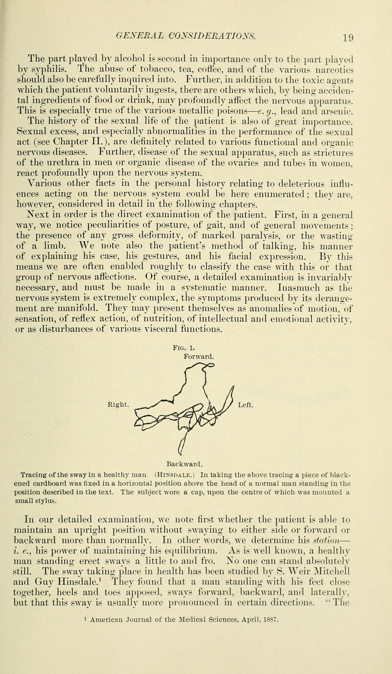 I GENERAL CONSIDERATIONS. 19 The part played by alcohol is second in importance only to the part played by syphilis. The abuse of tobacco, tea, coffee, and of the various narcotics should also be carefully inquired into. Further, in addition to the toxic agents which the patient voluntarily ingests, there are others which, by being acciden- tal ingredients of food or drink, may profoundly affect the nervous apparatus. This is especially true of the various metallic poisons—e. g., lead and arsenic. The history of the sexual life of the patient is also of great importance. Sexual excess, and especially abnormalities in the performance of the sexual act (see Chapter II.), are definitely related to various functional and organic nervous diseases. Further, disease of the sexual apparatus, such as strictures of the urethra in men or organic disease of the ovaries and tubes in women, react profoundly upon the nervous system. Various other facts in the personal history relating to deleterious influ- ences acting on the nervous system could be here enumerated; they are, however, considered in detail in the following chapters. Next in order is the direct examination of the jDatient. First, in a general way, we notice peculiarities of posture, of gait, and of general movements; the presence of any gross deformity, of marked paralysis, or the wasting of a limb. We note also the patient's method of talking, his manner of explaining his case, his gestures, and his facial expression. By this means we are often enabled roughly to classify the case Avith this or that group of nervous affections. Of course, a detailed examination is invariably necessary, and must be made in a systematic manner. Inasmuch as the nervous system is extremely complex, the symptoms produced by its derange- ment are manifold. They may present themselves as anomalies of motion, of sensation, of reflex action, of nutrition, of intellectual and emotional activity, or as disturbances of various visceral functions. Fig. 1. Forward. Right. ^ ^ ^<> L // Left. Backward. Tracing of the sway in a healthy man (Hinsdale.) In taking the above tracing a piece of black- ened cardboard was fixed in a horizontal position above the head of a normal man standing in the position described in the text. The subject wore a cap, upon the centre of which was mounted a small stylus. In our detailed examination, we note first whether the patient is able to maintain an upright position without swaying to either side or forward or backward more than normally. In other words, we determine his station— i. e., his power of maintaining his equilibrium. As is well known, a healthy man standing erect sways a little to and fro. No one can stand absolutely still. The sway taking place in health has been studied by S. Weir Mitchell and Guy Hinsdale.^ They found that a man standing Avith his feet close together, heels and toes apposed, sways forward, backward, and laterally, but that this sway is usually more pronounced in certain directions.  The 1 American Journal of the Medical Sciences, April, 1887.