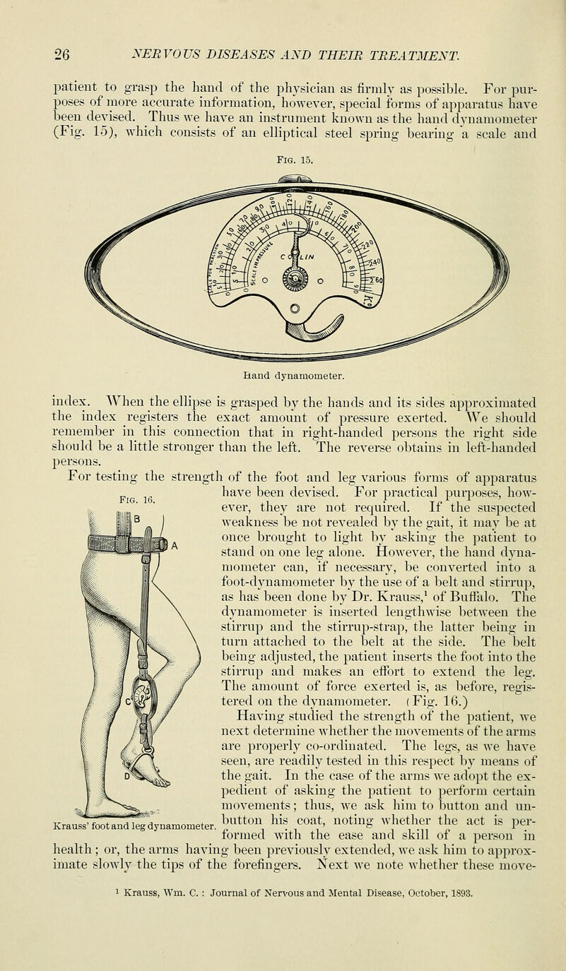 patient to grasp the hand of the physician as firmly as possible. For pur- poses of more accurate information, however, special forms of apparatus have been devised. Thus we have an instrument known as the hand dynamometer (Fig. 15), which consists of an elliptical steel spring bearing a scale and Fig. 15. Fig. 16. Hand dynamometer. index. When the ellipse is grasped by the hands and its sides approximated the index registers the exact amount of pressure exerted. We should remember in this connection that in right-handed persons the right side should be a little stronger than the left. The reverse obtains in left-handed persons. For testing the strength of the foot and leg various forms of apparatus have been devised. For practical purposes, hoAV- ever, they are not required. If the suspected weakness be not revealed by the gait, it may be at once brought to light by asking the patient to stand on one leg alone. However, the hand dyna- mometer can, if necessary, be converted into a foot-dynamometer by the use of a belt and stirrup, as has been done by Dr. Krauss,' of Buffalo. The dynamometer is inserted lengthwise between the stirrup and the stirruj)-strap, the latter being in turn attached to the belt at the side. The belt being adjusted, the patient inserts the foot into the stirrup and makes an effort to extend the leg. The amount of force exerted is, as before, regis- tered on the dynamometer. (Fig. 16.) Having studied the strength of the j)atient, we next determine whether the movements of the arms are properly co-ordinated. The legs, as we have seen, are readily tested in this respect by means of the gait. In the case of the arms we adopt the ex- pedient of asking the patient to perform certain movements; thus, we ask him to button and un- button his coat, noting whether the act is j^er- formed with the ease and skill of a person in health; or, the arms having been previously extended, we ask him to approx- imate slowly the tips of the forefingers. Next we note Avhether these move- Krauss' foot and leg dynamometer. 1 Krauss, Wm. C. : Journal of Nervous and Mental Disease, October, 1893.