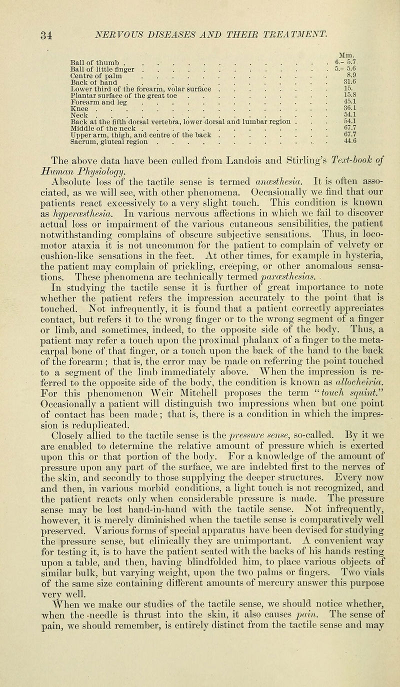 Mm. Ball of thumb 6.-5.7 Ball of little finger 5.-5.6 Centre of palm . . . . 8.9 Back of hand 31.6 Lower third of the forearm, volar surface 15. Plantar surface of the great toe 15.8 Forearm and leg 45.1 Knee 36.1 Neck .... 54.1 Back at the fifth dorsal vertebra, lower dorsal and lumbar region . . . 54.1 Middle of the neck 67.7 Upper arm, thigh, and centre of the back 67.7 Sacrum, gluteal region 44.6 The above data have been culled from Landois and Stirling's Text-hook of Human Physiology. Absolute loss of the tactile sense is termed ancesthesia. It is often asso- ciated, as we will see, with other phenomena. Occasionally we find that our patients react excessively to a very slight touch. This condition is known as hypercEsthesia. In various nervous affections in which we fail to discover actual loss or impairment of the various cutaneous sensibilities, the patient notwithstanding complains of obscure subjective sensations. Thus, in loco- motor ataxia it is not uncommon for the patient to complain of velvety or cushion-like sensations in the feet. At other times, for example in hysteria, the patient may complain of prickling, creeping, or other anomalous sensa- tions. These phenomena are technically termed paresthesias. ■ In studying the tactile sense it is further of great importance to note whether the patient refers the impression accurately to the point that is touched. Not infrequently, it is found that a patient correctly appreciates contact, but refers it to the wrong finger or to the wrong segment of a finger or limb, and sometimes, indeed, to the opposite side of the body. Thus, a patient may refer a touch upon the proximal phalanx of a finger to the meta- carpal bone of that finger, or a touch upon the back of the hand to the back of the forearm ; that is, the error may be made on referring the point touched to a segment of the limb immediately above. When the impression is re- ferred to the opposite side of the body, the condition is known as alloeheiria. For this phenomenon Weir Mitchell proposes the term touch squint. Occasionally a patient will distinguish two impressions when but one point of contact has been made; that is, there is a condition in which the impres- sion is reduplicated. Closely allied to the tactile sense is the pressure sense, so-called. By it we are enabled to determine the relative amount of pressure which is exerted upon this or that portion of the body. For a knowledge of the amount of pressure upon any part of the surface, we are indebted first to the nerves of the skin, and secondly to those supplying the deeper structures. Every now and then, in various morbid conditions, a light touch is not recognized, and the patient reacts only when considerable pressure is made. The pressure sense may be lost hand-in-hand with the tactile sense. JSTot infrequently, however, it is merely diminished when the tactile sense is comparatively well preserved. Various forms of special apparatus have been devised for studying the pressure sense, but clinically they are unimportant. A convenient way for testing it, is to have the patient seated with the backs of his hands resting upon a table, and then, having blindfolded him, to place various objects of similar bulk, but varying weight, upon the two palms or fingers. Two vials of the same size containing different amounts of mercury answer this purpose very well. When we make our studies of the tactile sense, we should notice whether, when the -needle is thrust into the skin, it also causes jdow?. The sense of pain, we should remember, is entirely distinct from the tactile sense and may