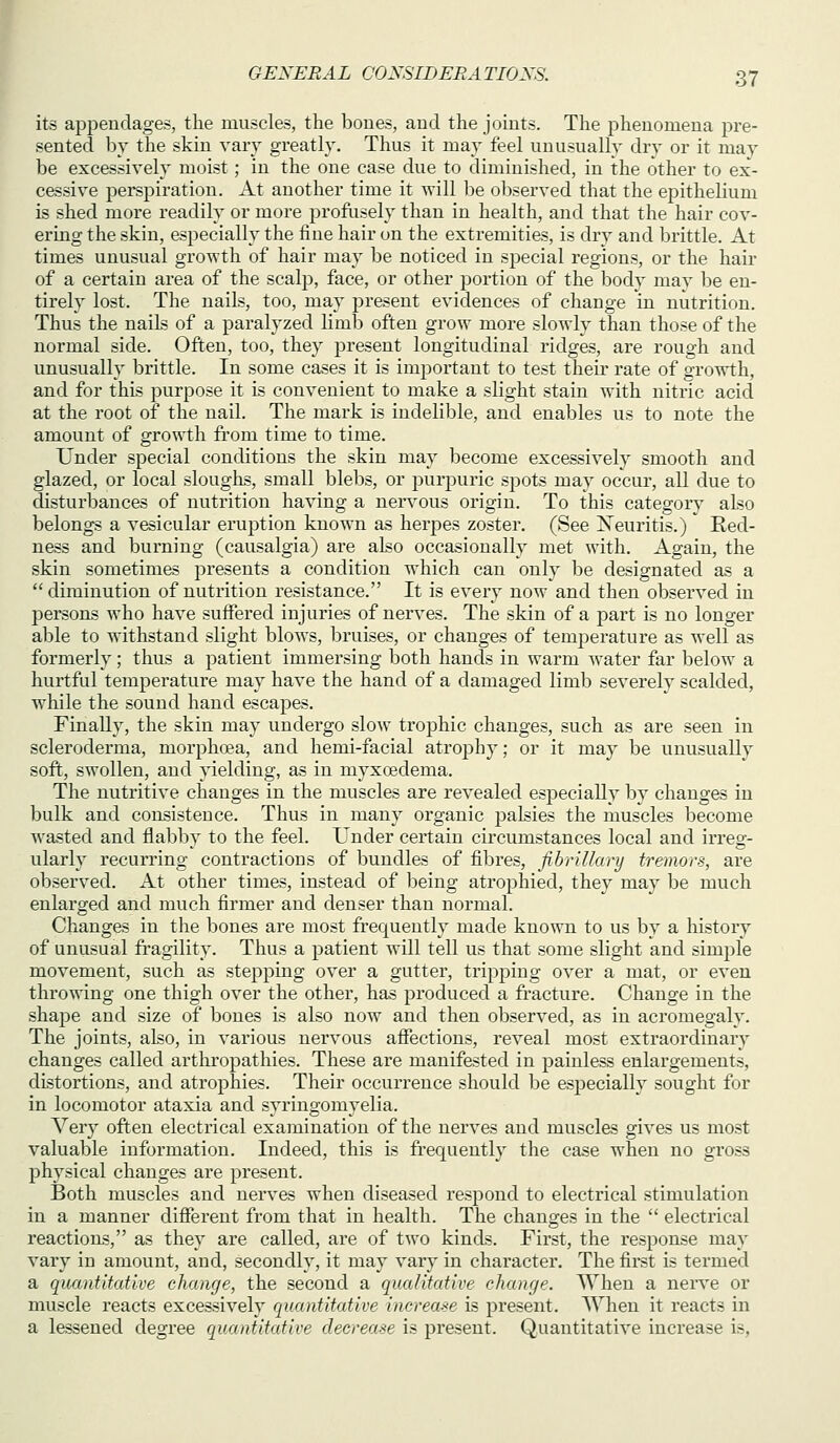 its appendages, the muscles, the bones, and the joints. The phenomena pre- sented by the skin vary gi'eatly. Thus it may feel unusually dry or it may be excessiyely moist; in the one case due to diminished, in the other to ex- cassiye perspiration. At another time it will be olxserved that the epithelium is shed more readily or more proflisely than in health, and that the hair cov- ering the skin, especially the fine hair on the extremities, is dry and brittle. At times unusual growth of hair may be noticed in special regions, or the hair of a certain area of the scalp, face, or other portion of the body may be en- tirely lost. The nails, too, may present evidences of change in nutrition. Thus the naiLs of a paralyzed limb often grow more slowly than those of the normal side. Often, too, they present longitudinal ridges, are rough and unusually brittle. In some cases it is important to test their rate of growth, and for this j^urpose it is convenient to make a slight stain with nitric acid at the root of the nail. The mark is indelible, and enables us to note the amount of growth from time to time. Under special conditions the skin may become excessively smooth and glazed, or local slouglis, small blebs, or purpuric spots may occur, all due to disturbances of nutrition having a nel'^'ous origin. To this category also belongs a vesicular eruption known as herpes zoster. (See iS^euritis.) Red- ness and burning (causalgia) are also occasionally met with. Again, the skin sometimes presents a condition which can only be designated as a diminution of nutrition resistance. It is every now and then observed in jDersons who have suffered injuries of nerves. The skin of a part is no longer able to withstand slight blows, bruises, or changes of temperature as well as formerly; thus a patient immersing both hands in warm water far below a hurtful temperature may have the hand of a damaged limb severely scalded, wliile the sound hand escapes. Finally, the skin may undergo slow trophic changes, such as are seen in scleroderma, morphoea, and hemi-facial atrophy; or it may be unusually soft, swollen, and yielding, as in myxoedema. The nutritive changes in the muscles are revealed especially by changes in bulk and consistence. Thus in many organic palsies the muscles become wasted and flabby to the feel. Under certain circumstances local and irreg- ularly recurring contractions of bundles of fibres, fibrillary tremors, are observed. At other times, instead of being atrophied, they may be much enlarged and much firmer and denser than normal. Changes in the bones are most frequently made known to us by a history of unusual fragility. Thus a patient will tell us that some slight and simjole movement, such as stepping over a gutter, tripping over a mat, or even throwing one thigh over the other, has produced a fi-acture. Change in the shape and size of bones is also now and then observed, as in acromegaly. The joints, also, in various nervous afl^ections, reveal most extraordinary changes called arthropathies. These are manifested in painless enlargements, distortions, and atrophies. Their occurrence should be especially sought for in locomotor ataxia and syringomyelia. Very often electrical examination of the nerves and muscles gives us most valuable information. Indeed, this is frequently the case when no gross physical changes are prasent. Both muscles and nerves when diseased respond to electrical stimulation in a manner different from that in health. The changes in the  electrical reactions, as they are called, are of two kinds. First, the response may vary in amount, and, secondly, it may vary in character. The first is termed a quantitative change, the second a qualitative change. When a nen'e or muscle reacts excessively quantitative increase is present. When it reacts in a lessened degree quantitative decrease is present. Quantitative increase is.