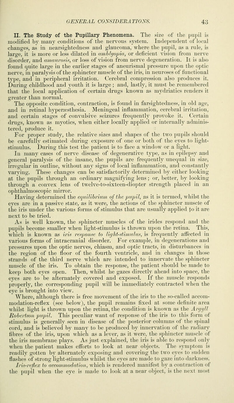 II. The Study of the Pupillary Phenomena. The size of the pupil is modified by many conditions of the nervous system. Independent of local changes, as in nearsightedness and glaucoma, where the pupil, as a rule, is large, it is more or less dilated in amblyopia, or deficient vision from nerve disorder, and amaurods, or loss of vision from nerve degeneration. It is also found quite large in the earlier stages of aneurismal pressure upon the optic nerve, in paralysis of the sphincter muscle of the iris, in neuroses of functional type, and in peripheral irritation. Cerebral compression also produces it. During childhood and youth it is large ; and, lastly, it must be remembered that the local application of certain drugs known as mydriatics renders it greater than normal. The opposite condition, contraction, is found in farsightedness, in old age, and in retinal hyperesthesia. Meningeal inflammation, cerebral irritation, and certain stages of convulsive seizures frequently j)rovoke it. Certain drugs, known as myotics, when either locally applied or internally adminis- tered, produce it. For proper study, the relative sizes and shapes of the two pupils should be carefully estimated during exposure of one or both of the eyes to light- stimulus. During this test the patient is to face a window or a light. In many cases of nerve disease of degenerative type, as in epilepsy and general paralysis of the insane, the pupils are frequently unequal in size, irregular in outline, without any signs of local inflammation, and constantly varying. These changes can be satisfactorily determined by either looking at the pupils through an ordinary magnifying lens; or, better, by looking through a convex lens of twelve-to-sixteen-cliopter strength placed in an ophthalmoscopic mirror. Having determined the equilibriuvi of the pupil, as it is termed, whilst the eyes are in a passive state, as it were, the actions of the sphincter muscle of the iris under the various forms of stimulus that are usually applied to it are next to be tried. As is well known, the sphincter muscles of the irides respond and the pupils become smaller when light-stimulus is thrown upon the retina. This, Avhich is known as iris response to light-stimulus, is frequently afiected in various forms of intracranial disorder. For example, in degenerations and pressures upon the optic nerves, chiasm, and optic tracts, in disturbances in the region of the floor of the fourth ventricle, and in changes in those strands of the third nerve which are intended to innervate the sphincter muscle of the iris. To obtain the response, the patient should be made to keep both eyes open. Then, whilst he gazes directly ahead into space, the eyes are to be alternately covered and exposed. If the muscle responds properly, the corresponding pupil will be immediately contracted when the eye is brought into view. Where, although there is free movement of the iris to the so-called accom- modation-reflex (see below), the pupil remains flxed at some definite area whilst light is thrown upon the retina, the condition is known as the Argyll Robertson pjupil. This peculiar want of response of the iris to this form of stimulus is generally seen in disease of the posterior columns of the spinal cord, and is believed by many to be produced by innervation of the radiary fibres of the iris, upon which as a lever, as it were, the sphincter muscle of the iris membrane plays. As just explained, the iris is able to respond only when the patient makes efforts to look at near objects. The symptom is readily gotten by alternately exposing and covering the two eyes to sudden flashes of strong light-stimulus whilst the eyes are made to gaze into darkness. Iris-refiex to accommodation, which is rendered manifest by a contraction of the pupil when the eye is made to look at a near object, is the next most