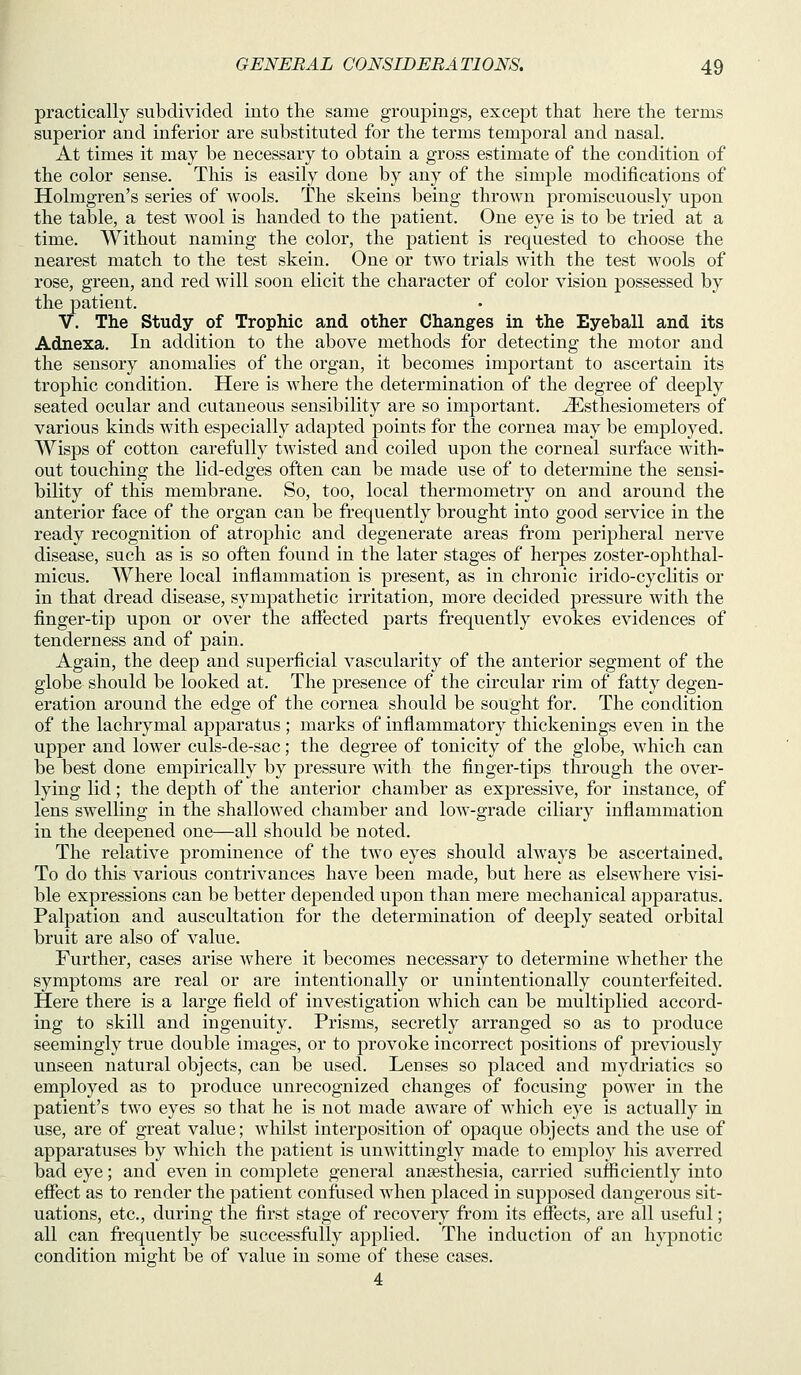 practically subdivided into the same groupings, except that here the terms superior and inferior are substituted for the terms temporal and nasal. At times it may be necessary to obtain a gross estimate of the condition of the color sense. This is easily done by any of the simple modifications of Holmgren's series of wools. The skeins being thrown promiscuously upon the table, a test wool is handed to the patient. One eye is to be tried at a time. AVithout naming the color, the patient is requested to choose the nearest match to the test skein. One or two trials with the test wools of rose, green, and red will soon elicit the character of color vision possessed by the patient. V. The Study of Trophic and other Changes in the Eyeball and its Adnexa. In addition to the above methods for detecting the motor and the sensory anomalies of the organ, it becomes important to ascei'tain its trophic condition. Here is where the determination of the degree of deeply seated ocular and cutaneous sensibility are so important, ^sthesiometers of various kinds with especially adapted points for the cornea may be employed. Wisps of cotton carefully twisted and coiled upon the corneal surface with- out touching the lid-edges often can be made vise of to determine the sensi- bility of this membrane. So, too, local thermometry on and around the anterior face of the organ can be frequently brought into good service in the ready recognition of atrophic and degenerate areas from peripheral nerve disease, such as is so often found in the later stages of herpes zoster-ophthal- micus. Where local inflammation is present, as in chronic irido-cyclitis or in that dread disease, sympathetic irritation, more decided pressure with the finger-tip upon or over the afiected parts frequently evokes evidences of tenderness and of pain. Again, the deep and superficial vascularity of the anterior segment of the globe should be looked at. The presence of the circular rim of fatty degen- eration around the edge of the cornea should be sought for. The condition of the lachrymal apparatus; marks of inflammatory thickenings even in the upper and lower culs-de-sac; the degree of tonicity of the globe, which can be best done empirically by pressure with the finger-tips through the over- lying lid; the depth of the anterior chamber as expressive, for instance, of lens swelling in the shallowed chamber and low-grade ciliary inflammation in the deepened one—all should be noted. The relative prominence of the two eyes should always be ascertained. To do this various contrivances have been made, but here as elsewhere visi- ble expressions can be better depended upon than mere mechanical apparatus. Palpation and auscultation for the determination of deeply seated orbital bruit are also of value. Further, cases arise where it becomes necessary to determine whether the symptoms are real or are intentionally or unintentionally counterfeited. Here there is a large field of investigation which can be multiplied accord- ing to skill and ingenuity. Prisms, secretly arranged so as to produce seemingly true double images, or to provoke incorrect positions of previously unseen natural objects, can be used. Lenses so placed and mydriatics so employed as to produce unrecognized changes of focusing power in the patient's two eyes so that he is not made aware of which eye is actually in use, are of great value; whilst interposition of opaque objects and the use of apparatuses by which the patient is unwittingly made to employ his averred bad eye; and even in complete general ansesthesia, carried sufficiently into effect as to render the patient confused when placed in supposed dangerous sit- uations, etc., during the first stage of recovery from its effects, are all useful; all can frequently be successfully applied. The induction of an hypnotic condition might be of value in some of these cases. 4