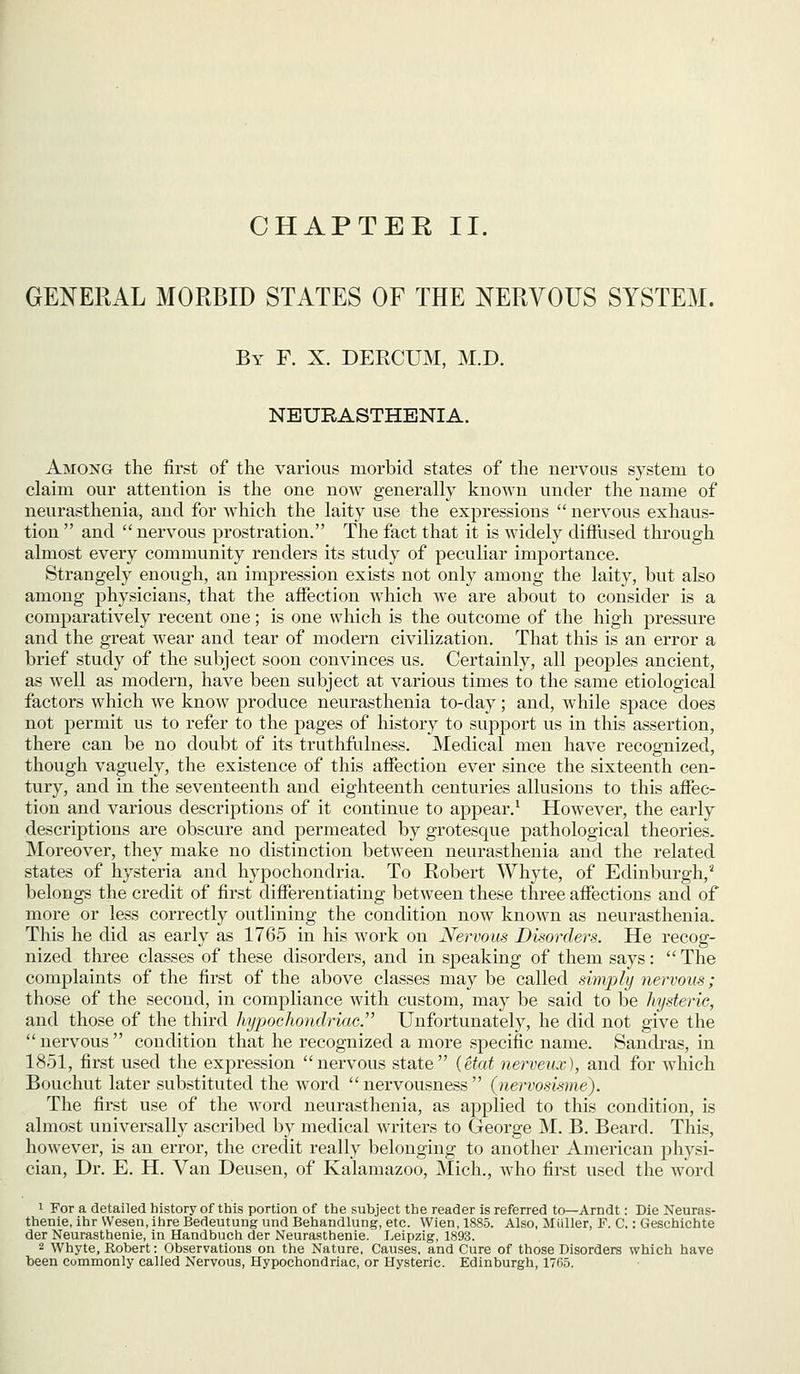 CHAPTER II. GENERAL MORBID STATES OF THE NERVOUS SYSTEM. By F. X. DERCUM, M.D. NEURASTHENIA. Among the first of the various morbid states of the nervous system to claim our attention is the one now generally known under the name of neurasthenia, and for which the laity use the expressions  nervous exhaus- tion  and  nervous prostration. The fact that it is widely difHised through almost every community renders its study of peculiar importance. Strangely enough, an impression exists not only among the laity, but also among physicians, that the affection which we are about to consider is a comparatively recent one; is one which is the outcome of the high pressure and the great wear and tear of modern civilization. That this is an error a brief study of the subject soon convinces us. Certainly, all peoples ancient, as well as modern, have been subject at various times to the same etiological factors which we know produce neurasthenia to-day; and, while space does not permit us to refer to the pages of history to support us in this assertion, there can be no doubt of its truthfiilness. Medical men have recognized, though vaguely, the existence of this affection ever since the sixteenth cen- tury, and in the seventeenth and eighteenth centuries allusions to this affec- tion and various descriptions of it continue to appear.^ However, the early descriptions are obscure and permeated by grotesque pathological theories. Moreover, they make no distinction between neurasthenia and the related states of hysteria and hypochondria. To Robert Whyte, of Edinburgh,' belongs the credit of first differentiating between these three affections and of more or less correctly outlining the condition now known as neurasthenia. This he did as early as 1765 in his work on Nervous Dkorders. He recog- nized three classes of these disorders, and in speaking of them says:  The complaints of the first of the above classes maybe called simply nervous; those of the second, in compliance with custom, may be said to be hysteric, and those of the third hypochondriac.' Unfortunately, he did not give the  nervous  condition that he recognized a more specific name. Sandras, in 1851, first used the expression nervous state {etat nerveux), and for which Bouchut later substituted the word  nervousness  (nervosisme). The first use of the word neurasthenia, as applied to this condition, is almost universally ascribed by medical writers to George M. B. Beard. This, however, is an error, the credit really belonging to another American j^hysi- cian. Dr. E. H. Van Deusen, of Kalamazoo, Mich., who first used the word 1 For a detailed history of this portion of the subject the reader is referred to—Arndt: Die Neuras- thenie, ihr VVesen, ihre Bedeutung und Behandlung, etc. Wien, 1885. Also, Mliller, F. C.: Geschichte der Neurasthenic, in Handbuch der Neurasthenic. Leipzig, 1893. 2 Whyte, Robert: Observations on the Nature, Causes, and Cure of those Disorders which have been commonly called Nervous, Hypochondriac, or Hysteric. Edinburgh, 1765.