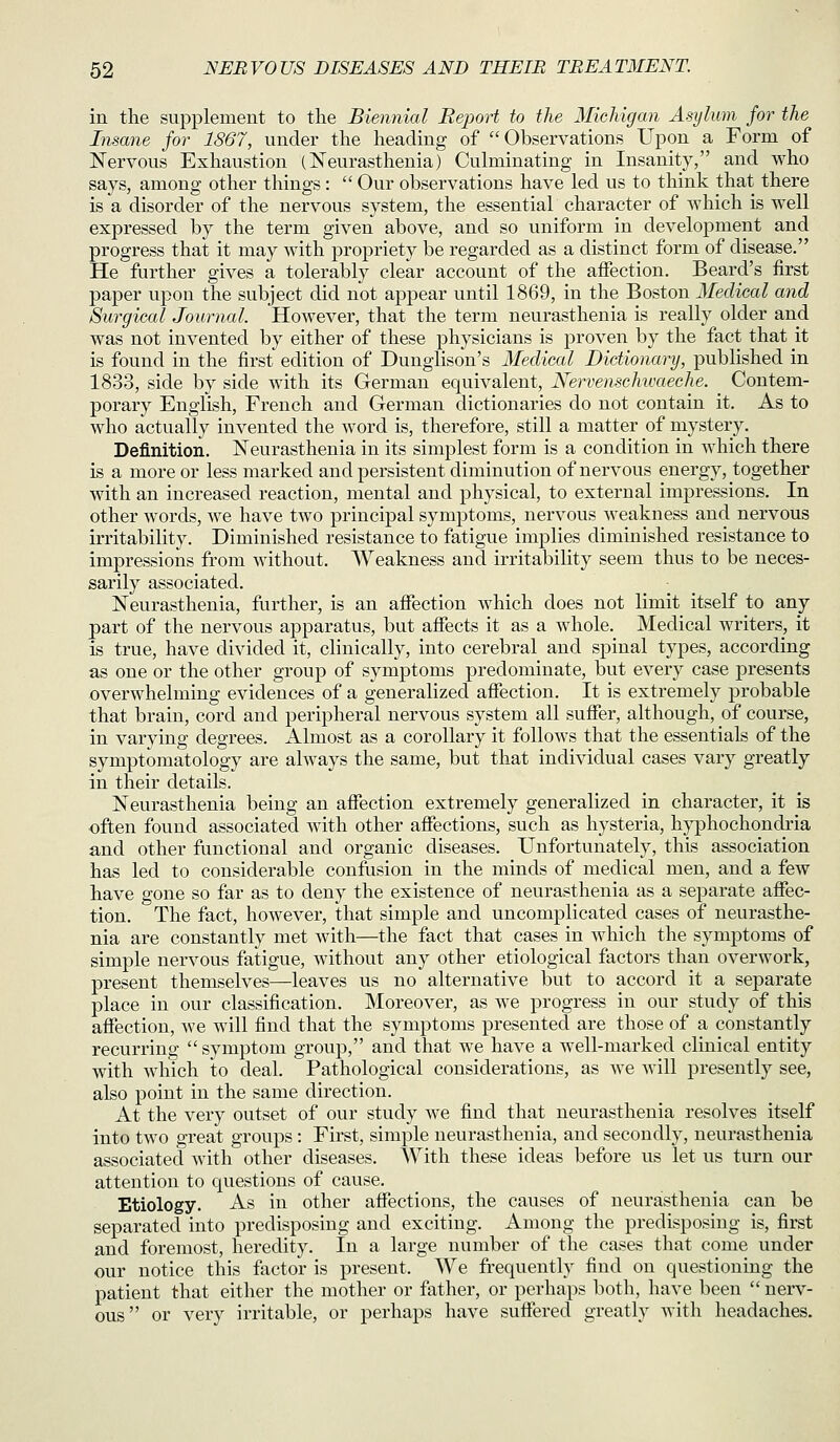 in the supplement to the Biennial Rejjort to the Michigan Asylum for the Insane for 1867, under the heading of Observations Upon a Form of Nervous Exhaustion (Neurasthenia) Culminating in Insanity, and who says, among other things:  Our observations have led us to think that there is a disorder of the nervous system, the essential character of which is well expressed by the term given above, and so uniform in development and progress that it may with propriety be regarded as a distinct form of disease. He further gives a tolerably clear account of the affection. Beard's first paper upon the subject did not appear until 1869, in the Boston Medical and Surgical Journal. However, that the term neurasthenia is really older and was not invented by either of these physicians is proven by the fact that it is found in the first edition of Dunglison's Medical Dictionary, published in 1833, side by side with its German equivalent, Nervenschtoaeche. Contem- porary English, French and German dictionaries do not contain it. As to who actually invented the word is, therefore, still a matter of mystery. Definition. Neurasthenia in its simplest form is a condition in which there is a more or less marked and persistent diminution of nervous energy, together with an increased reaction, mental and physical, to external impressions. In other words, we have two principal symptoms, nervous weakness and nervous irritability. Diminished resistance to fatigue implies diminished resistance to impressions from without. Weakness and irritability seem thus to be neces- sarily associated. Neurasthenia, fiirther, is an affection which does not limit itself to any part of the nervous apparatus, but affects it as a whole. Medical writers, it is true, have divided it, clinically, into cerebral and spinal types, according as one or the other group of symptoms predominate, but every case presents overwhelming evidences of a generalized affection. It is extremely probable that brain, cord and peripheral nervous system all suffer, although, of course, in varying degrees. Almost as a corollary it follows that the essentials of the symptomatology are always the same, but that individual cases vary greatly in their details. Neurasthenia being an affection extremely generalized in character, it is •often found associated with other affections, such as hysteria, hyphochondria and other functional and organic diseases. Unfortunately, this association has led to considerable confusion in the minds of medical men, and a few have gone so far as to deny the existence of neurasthenia as a separate affec- tion. The fact, however, that simple and uncomplicated cases of neurasthe- nia are constantly met with—the fact that cases in which the symptoms of simple nervous fatigue, without any other etiological factors than overwork, present themselves—leaves us no alternative but to accord it a separate place in our classification. Moreover, as we progress in our study of this affection, we will find that the symptoms presented are those of a constantly recurring symptom group, and that we have a well-marked clinical entity with which to deal. Pathological considerations, as we will presently see, also point in the same direction. At the very outset of our study we find that neurasthenia resolves itself into two great groups: First, simple neurasthenia, and secondly, neurasthenia associated with other diseases. With these ideas before us let us turn our attention to questions of cause. Etiology. As in other affections, the causes of neurasthenia can be separated into predisposing and exciting. Among the predisposing is, first and foremost, heredity. In a large number of the cases that come under our notice this factor is present. We frequently find on questioning the patient that either the mother or father, or perhaps both, have been nerv- ous or very irritable, or perhaps have suffered greatly with headaches.