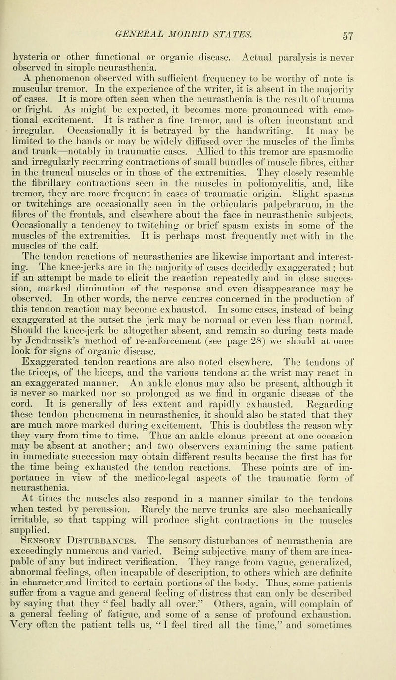 hysteria or other ftmctioual or organic disease. Actual paralysis is never observed in simple neurasthenia. A phenomenon observed with sufficient frequency to be worthy of note is muscular tremor. In the experience of the writer, it is absent in the majority of cases. It is more often seen when the neurasthenia is the result of trauma or fright. As might be expected, it becomes more pronounced with emo- tional excitement. It is rather a fine tremor, and is often inconstant and irregular. Occasionally it is betrayed by the handwriting. It may be limited to the hands or may be widely diffiised over the muscles of the limbs and trunk—notably in traumatic cases. Allied to this tremor are spasmodic and irregularly recurring contractions of small bundles of muscle fibres, either in the truncal muscles or in those of the extremities. They closely resemble the fibrillary contractions seen in the muscles in poliomyelitis, and, like tremor, they are more frequent in cases of traumatic origin. Slight spasms or twitchings are occasionally seen in the orbicularis jDalpebrarum, in the fibres of the frontals, and elsewhere about the face in neurasthenic subjects. Occasionally a tendency to twitching or brief spasm exists in some of the muscles of the extremities. It is perhaps most frequently met with in the muscles of the calf The tendon reactions of neurasthenics are likewise important and interest- ing. The knee-jerks are in the majority of cases decidedly exaggerated ; but if an attempt be made to elicit the reaction repeatedly and in close succes- sion, marked diminution of the response and even disappearance may be observed. In other words, the nerve centres concerned in the production of this tendon reaction may become exhausted. In some cases, instead of being exaggerated at the outset the jerk may be normal or even less than normal. Should the knee-jerk be altogether absent, and remain so during tests made by Jendrassik's method of re-enforcement (see page 28) we should at once look for signs of organic disease. Exaggerated tendon reactions are also noted elsewhere. The tendons of the tricej)s, of the biceps, and the various tendons at the wrLst may react in an exaggerated manner. An ankle clonus may also be present, although it is never so marked nor so prolonged as we find in organic disease of the cord. It is generally of less extent and rapidly exhausted. Regarding these tendon phenomena in neurasthenics, it should also be stated that they are much more marked during excitement. This is doubtless the reason Avhy they vary from time to time. Thus an ankle clonus present at one occasion may be absent at another; and two observers examining the same patient in immediate succession may obtain different results because the first has for the time being exhausted the tendon reactions. These points are of im- portance in view of the medico-legal aspects of the traumatic form of neurasthenia. At times the muscles also respond in a manner similar to the tendons when tested by percussion. Rarely the nerve trunks are also mechanically irritable, so that tapping will produce slight contractions in the muscles supplied. Sensory Disturbances. The sensory disturbances of neurasthenia are exceedingly numerous and varied. Being subjective, many of them are inca- pable of any but indirect verification. They range from vague, generalized, abnormal feelings, often incapable of description, to others which are definite in character and limited to certain portions of the body. Thus, some patients suffer from a vague and general feeling of distress that can only be described by saying that they  feel badly all over. Others, again, will complain of a general feeling of fatigue, and some of a sense of profound exhaustion. Very often the patient tells us,  I feel tired all the time, and sometimes