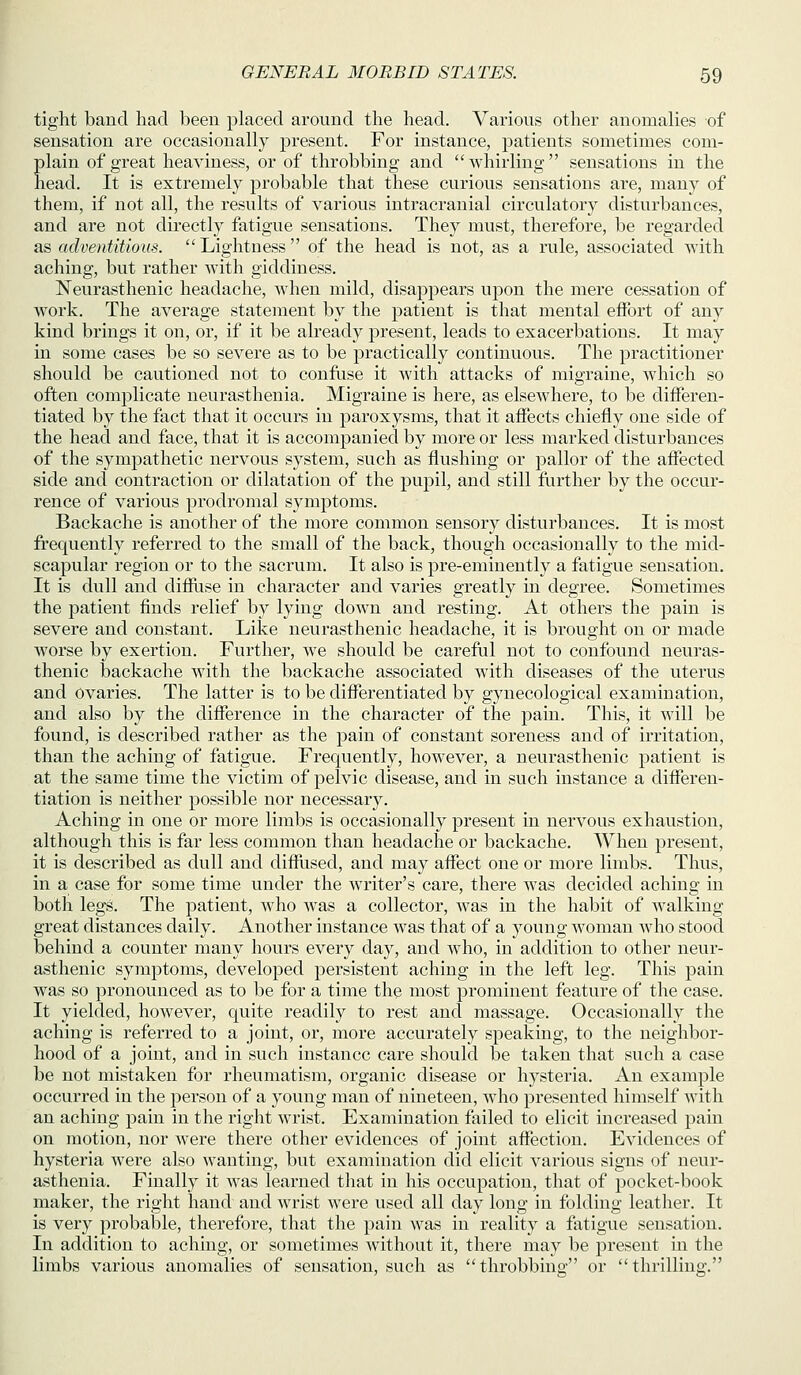 tight band had been placed around the head. Various other anomalies of sensation are occasionally present. For instance, patients sometimes com- plain of great heaviness, or of throbbing and whirling sensations in the head. It is extremely probable that these curious sensations are, many of them, if not all, the results of various intracranial circulatory disturbances, and are not directly fatigue sensations. They must, therefore, be regarded as adventitious. Lightness of the head is not, as a rule, associated with aching, but rather with giddiness. Neurasthenic headache, when mild, disappears upon the mere cessation of work. The average statement by the patient is that mental effort of any kind brings it on, or, if it be already present, leads to exacerbations. It may in some cases be so severe as to be practically continuous. The practitioner should be cautioned not to confuse it with attacks of migraine, which so often complicate neurasthenia. Migraine is here, as elsewhere, to be differen- tiated by the fact that it occurs in paroxysms, that it affects chiefly one side of the head and face, that it is accompanied by more or less marked disturbances of the sympathetic nervous system, such as flushing or pallor of the affected side and contraction or dilatation of the pupil, and still further by the occur- rence of various prodromal symptoms. Backache is another of the more common sensory disturbances. It is most frequently referred to the small of the back, though occasionally to the mid- scapular region or to the sacrum. It also is pre-eminently a fatigue sensation. It is dull and diflfiise in character and varies greatly in degree. Sometimes the patient finds relief by lying down and resting. At others the pain is severe and constant. Like neurasthenic headache, it is brought on or made worse by exertion. Further, we should be careful not to confound neuras- thenic iDackache Avith the backache associated with diseases of the uterus and Ovaries. The latter is to be differentiated by gynecological examination, and also by the difference in the character of the pain. This, it will be found, is described rather as the pain of constant soreness and of irritation, than the aching of fatigue. Frequently, however, a neurasthenic patient is at the same time the victim of pelvic disease, and in such instance a differen- tiation is neither possible nor necessary. Aching in one or more limbs is occasionally present in nervous exhaustion, although this is far less common than headache or backache. When present, it is described as dull and difflised, and may affect one or more limbs. Thus, in a case for some time under the writer's care, there was decided aching in both legs. The patient, who was a collector, was in the habit of walking great distances daily. Another instance was that of a young woman who stood behind a counter many hours every day, and who, in addition to other neur- asthenic symptoms, developed persistent aching in the left leg. This pain was so pronounced as to be for a time the most prominent feature of the case. It yielded, however, quite readily to rest and massage. Occasionally the aching is referred to a joint, or, more accurately speaking, to the neighbor- hood of a joint, and in such instance care should be taken that such a case be not mistaken for rheumatism, organic disease or hysteria. An example occurred in the person of a young man of nineteen, who presented himself with an aching pain in the right wrist. Examination failed to elicit increased pain on motion, nor were there other evidences of joint affection. Evidences of hysteria were also wanting, but examination did elicit various signs of neur- asthenia. Finally it was learned that in his occupation, that of pocket-book maker, the right hand and wrist were used all day long in folding leather. It is very probable, therefore, that the pain was in reality a fatigue sensation. In addition to aching, or sometimes without it, there may be present in the limbs various anomalies of sensation, such as throbbino- or thrilling.