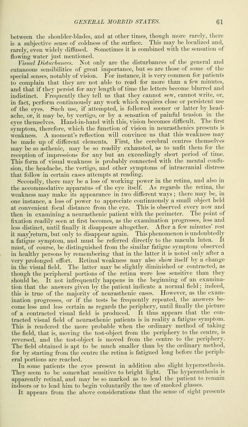 between the shoulder-blades, and at other times, though more rarely, there is a subjective sense of coldness of the surface. This may be localized and, rarely, even widely difliised. Sometimes it is combined with the sensation of flowing water just mentioned. Visual Didurbances. Kot only are the disturbances of the general and cutaneous sensibilities of great importance, but so are those of some of the special senses, notably of vision. For instance, it is very common for patients to complain that they are not able to read for more than a few minutes, and that if they persist for any length of time the letters become blurred and indistinct. Frequently they tell us that they cannot sew, cannot write, or, in fact, perform continuously any work which requires close or persistent use of the eyes. Such use, if attempted, is followed sooner or latter by head- ache, or, it may be, by vertigo, or by a sensation of painful tension in the eyes themselves. Hand-in-hand with this, vision becomes difficult. The first symptom, therefore, which the function of vision in neurasthenics presents is weakness. A moment's reflection will convince us that this weakness may be made up of different elements. First, the cerebral centres themselves may be so asthenic, may be so readily exhausted, as to unfit them for the reception of impressions for any but an exceedingly short period of time. This form of visual weakness is probably connected with the mental confu- sion, the headache, the vertigo, and other symptoms of intracranial distress that follow in certain cases attempts at reading. Secondly, there may be a loss of working power in the retina, and also in the accomicQodative apparatus of the eye itself. As regards the retina, the weakness may make its appearance in two different ways ; there may be, in one instance,'a loss of power to appreciate continuously a small object held at convenient focal distance from the eye. This is observed every now and then in examining a neurasthenic patient with the perimeter. The point of fixation readily seen at first becomes, as the examination progresses, less and less distinct, uiatil finally it disappears altogether. After a fe^y minutes' rest it mayjeturn, but only to disappear again. This phenomenon is undoubtedly a fatigue symptom, and must be referred directly to the macula lutea. It must, of course, be distinguished from the similar fatigue symptom observed in healthy persons by remembering that in the latter it is noted only after a very prolonged effort. Retinal weaknass may also show itself by a change in the visual field. The latter may be slightly diminished or contracted, as though the peripheral portions of the retina were less sensitive than they should be. It not infrequently happens in the beginning of an examina- tion that the answers given by the patient indicate a normal field; indeed, this is true of the majority of neurasthenic cases. However, as the exam- ination progresses, or if the tests be frequently repeated, the answers be- come less and less certain as regards the periphery, until finally the picture of a contracted visual field is produced. It thus appears that the con- tracted visual field of neurasthenic patients is in reality a fatigue symptom. This is rendered the more probable when the ordinary method of taking- the field, that is, moving the test-object from the periphery to the centre, is reversed, and the test-object is moved fi'om the centime to the periphery. The field obtained is apt to be much smaller than by the ordinary method, for by starting from the centre the retina is fatigued long before the periph- eral portions are reached. In some patients the eyes present in addition also slight hj^Dersesthesia. They seem to be somewhat sensitive to bright light. The hvperfesthesia is apparently retinal, and may be so marked as to lead the patient to remain indoors or to lead him to begin voluntarily the use of smoked glasses. It appears from the above considerations that the sense of sight presents