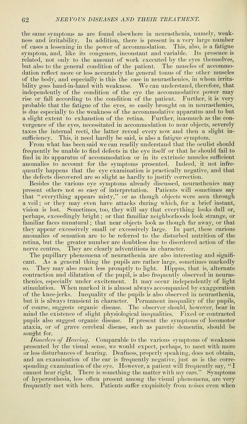 the same symptoms as are found elsewhere in neurasthenia, namely, weak- ness and irritability. In addition, there is present in a very large number of cases a lessening in the power of accommodation. This, also, is a fatigue symptom, and, like its congeners, inconstant and variable. Its presence is related, not only to the amount of work execu.ted by the eyes themselves, but also to the general condition of the patient. The muscles of accommo- dation reflect more or less accurately the general tonus of the other muscles of the body, and especially is this the case in neurasthenics, in whom irrita- bility goes hand-in-hand with weakness. We can understand, therefore, that independently of the condition of the eye the accommodative power may rise or fall according to the condition of the patient. Further, it is very probable that the fatigue of the eyes, so easily brought on in neurasthenics, is due especially to the weakness of the accommodative apparatus and to but a slight extent to exhaustion of the retina. Further, inasmuch as the con- vergence of the eyes, necessitated in accommodation to near objects, severely taxes the internal recti, the latter reveal every now and then a slight in- sufficiency. This, it need hardly be said, is also a fatigue symptom. From what has been said we can readily understand that the oculist should frequently be unable to find defects in the eye itself or that he should fail to find in its apparatus of accommodation or in its extrinsic muscles sufficient anomalies to account for the symptoms presented. Indeed, it not infre- quently happens that the eye examination is practically negative, and that the defects discovered are so slight as hardly to justify correction. Besides the various eye symptoms already discussed, neurasthenics may present others not so easy of interpretation. Patients will sometimes say that  everything appears misty, or as though objects were seen through a veil; or they may even have attacks during which, for a brief instant, vision is lost. Sometimes, too, they will say that everything looks dull or, perhaps, exceedingly bright; or that familiar neighborhoods look strange, or familiar faces unnatural; that near objects look as though far away, or that they appear excessively small or excessively large. In part, these curious anomalies of sensation are to be referred to the disturbed nutrition of the retina, but the greater number are doubtless due to disordered action of the nerve centres. They are clearly adventitious in character. The pupillary phenomena of neurasthenia are also interesting and signifi- cant. As a general thing the pupils are rather large, sometimes markedly so. They may also react less promjitly to light. Hippus, that is, alternate contraction and dilatation of the pupil, is also frequently observed in neuras- thenics, especially under excitement. It may occur independently of light stimulation. When marked it is almost always accompanied by exaggeration of the knee-jerks. Inequality of the pupils is also observed in neurasthenia, but it is ahvays transient in character. Permanent inequality of the pupils, of course, suggests organic disease. The observer should, however, bear in mind the existence of slight physiological inequalities. Fixed or contracted pupils also suggest organic disease. If present the symptoms of locomotor ataxia, or of grave cerebral disease, such as j)aretic dementia, should be sought for. Disorders of Hearing. Comparable to the various symptoms of weakness presented by the visual sense, we would expect, pei'haps, to meet with more or less disturbances of hearing. Deafness, properly speaking, does not obtain, and an examination of the ear is frequently negative, just as is the corre- sponding examination of the eye. However, a patient will frequently say,  I cannot hear right. There is something the matter with my ears. Symptoms of hypereesthesia, less often present among the visual phenomena, are very frequently met with here. Patients suffer exquisitely from noises even when