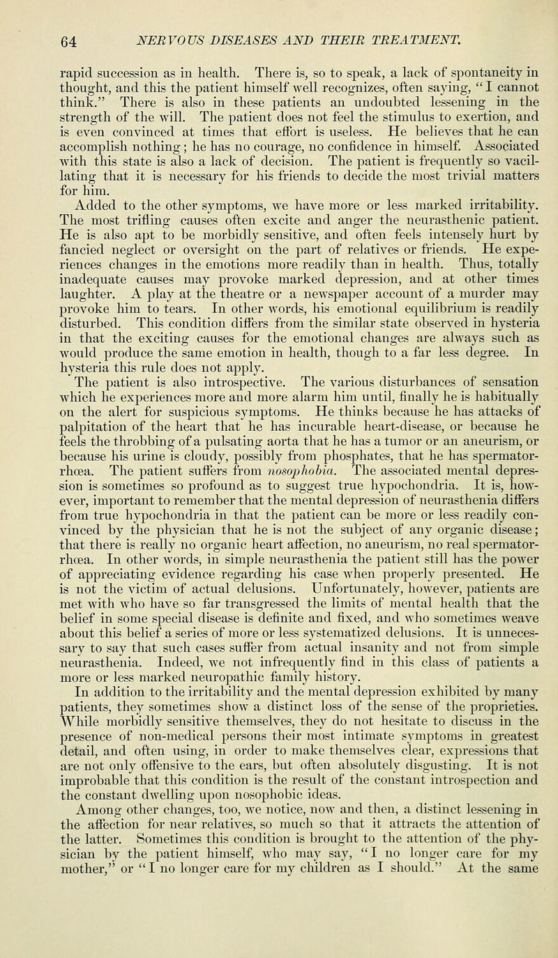 rapid succession as in health. There is, so to speak, a lack of spontaneity in thought, and this the patient himself well recognizes, often saying,  I cannot think. There is also in these patients an undoubted lessening in the strength of the will. The patient does not feel the stimulus to exertion, and is even convinced at times that effort is useless. He believes that he can accomplish nothing ; he has no courage, no confidence in himself. Associated with this state is also a lack of decision. The patient is frequently so vacil- lating that it is necessary for his friends to decide the most trivial matters for him. Added to the other symptoms, we have more or less marked irritability. The most trifling causes often excite and anger the neurasthenic patient. He is also apt to be morbidly sensitive, and often feels intensely hurt by fancied neglect or oversight on the part of relatives or friends. He expe- riences changes in the emotions more readily than in health. Thus, totally inadequate causes may provoke marked depression, and at other times laughter. A play at the theatre or a newspaper account of a murder may provoke him to tears. In other words, his emotional equilibrium is readily disturbed. This condition differs from the similar state observed in hysteria in that the exciting causes for the emotional changes are always such as would produce the same emotion in health, though to a far less degree. In hysteria this rule does not apply. The patient is also introspective. The various disturbances of sensation which he experiences more and more alarm him until, finally he is habitually on the alert for suspicious symptoms. He thinks because he has attacks of palpitation of the heart that he has incurable heart-disease, or because he feels the throbbing of a pulsating aorta that he has a tumor or an aneurism, or because his urine is cloudy, possibly from phosphates, that he has spermator- rhoea. The patient suffers from nosophobia. The associated mental depres- sion is sometimes so profound as to suggest true hypochondria. It is, how- ever, important to remember that the mental depression of neurasthenia differs from true hypochondria in that the patient can be more or less readily con- vinced by the physician that he is not the subject of any organic disease; that there is really no organic heart affection, no aneurism, no real spermator- rhoea. In other words, in simple neurasthenia the patient still has the power of appreciating evidence regarding his case when properly presented. He is not the victim of actual delusions. Unfortunately, however, patients are met with who have so far transgressed the limits of mental health that the belief in some special disease is definite and fixed, and who sometimes weave about this belief a series of more or less systematized delusions. It is unneces- sary to say that such cases suffer from actual insanity and not from simple neurasthenia. Indeed, we not infrequently find in this class of patients a more or less marked neuropathic family history. In addition to the irritability and the mental depression exhibited by many patients, they sometimes show a distinct loss of the sense of the proprieties. While morbidly sensitive themselves, they do not hesitate to discuss in the presence of non-medical persons their most intimate symptoms in greatest detail, and often using, in order to make themselves clear, expressions that are not only offensive to the ears, but often absolutely disgusting. It is not improbable that this condition is the result of the constant introspection and the constant dwelling upon nosophobic ideas. Among other changes, too, we notice, now and then, a distinct lessening in the affection for near relatives, so much so that it attracts the attention of the latter. Sometimes this condition is brought to the attention of the phy- sician by the patient himself, who may say, I no longer care for my mother, or I no longer care for my children as I should. At the same