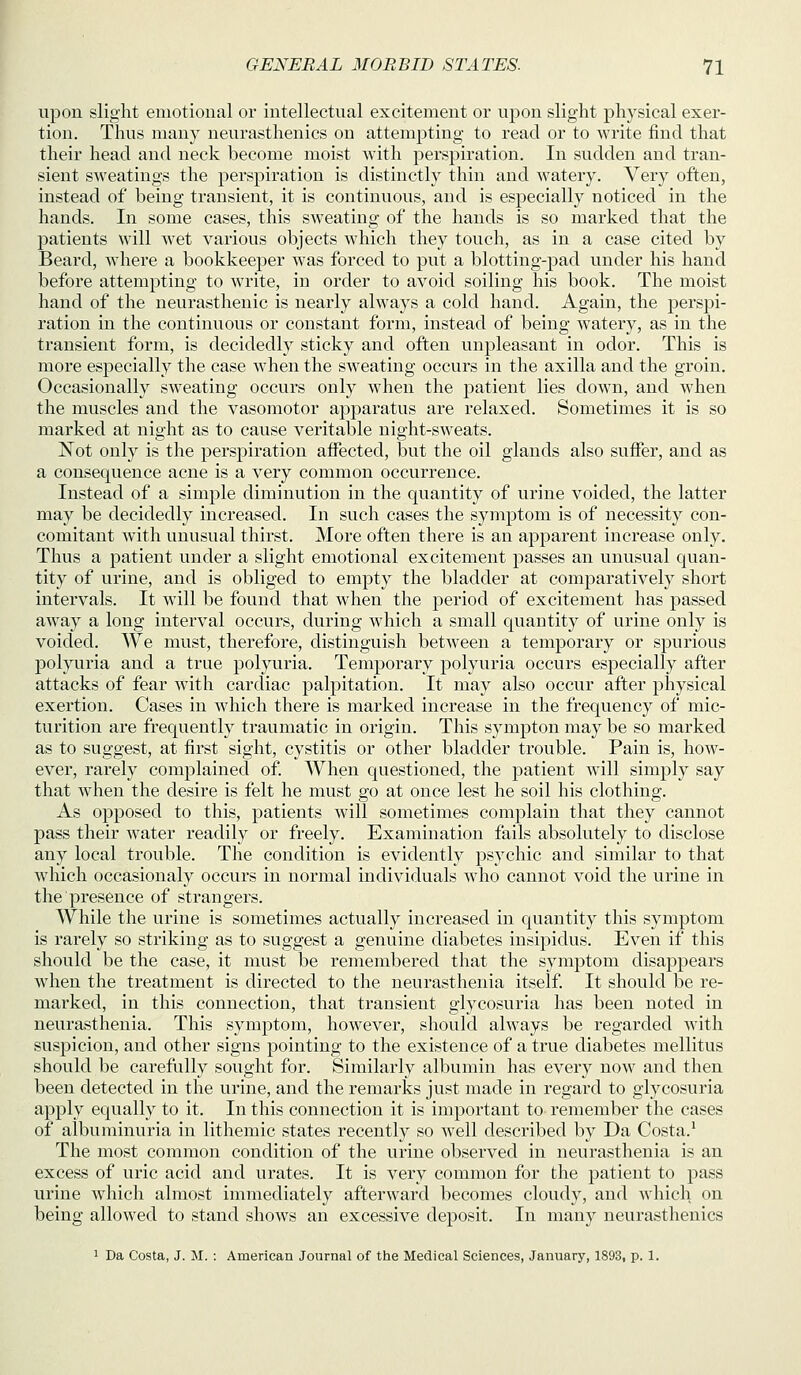 upon slight emotional or intellectual excitement or upon slight physical exer- tion. Thus many neurasthenics on attempting to read or to Avrite find that their head and neck become moist with perspiration. In sudden and tran- sient sweatings the perspiration is distinctly thin and watery. Very often, instead of being transient, it is continuous, and is especially noticed in the hands. In some cases, this sweating of the hands is so marked that the patients will wet various objects which they touch, as in a case cited by Beard, where a bookkeeper was forced to put a blotting-pad under his hand before attempting to write, in order to avoid soiling his book. The moist hand of the neurasthenic is nearly always a cold hand. Again, the perspi- ration in the continuous or constant form, instead of being watery, as in the transient form, is decidedly sticky and often unpleasant in odor. This is more especially the case when the sweating occurs in the axilla and the groin. Occasionally sweating occurs only when the patient lies down, and when the muscles and the vasomotor appai-atus are relaxed. Sometimes it is so marked at night as to cause veritable night-sweats. Not only is the perspiration affected, but the oil glands also suffer, and as a consequence acne is a very common occurrence. Instead of a simple diminution in the quantity of urine voided, the latter may be decidedly increased. In such cases the symptom is of necessity con- comitant with unusual thirst. More often there is an apparent increase only. Thus a patient under a slight emotional excitement passes an unusual quan- tity of urine, and is obliged to empty the bladder at comparatively short intervals. It will be found that when the period of excitement has passed away a long interval occurs, during which a small quantity of urine only is voided. We must, therefore, distinguish between a temporary or spurious polyuria and a true polyuria. Temporary polyuria occurs especially after attacks of fear with cardiac palpitation. It may also occur after physical exertion. Cases in which there is marked increase in the frequency of mic- turition are frequently traumatic in origin. This sympton may be so marked as to suggest, at first sight, cystitis or other bladder trouble. Pain is, how- ever, rarely complained of. When questioned, the patient will simply say that when the desire is felt he must go at once lest he soil his clothing. As opposed to this, patients will sometimes complain that they cannot pass their water readily or freely. Examination fails absolutely to disclose any local trouble. The condition is evidently psychic and similar to that which occasionaly occurs in normal individuals who cannot void the urine in the presence of strangers. While the urine is sometimes actually increased in quantity this symptom is rarely so striking as to suggest a genuine diabetes insipidus. Even if this should be the case, it must be remembered that the symptom disappears when the treatment is directed to the neurasthenia itself. It should be re- marked, in this connection, that transient glycosuria has been noted in neurasthenia. This symjDtom, however, should always be regarded with suspicion, and other signs pointing to the existence of a true diabetes mellitus should be carefully sought for. Similarly albumin has every now and then been detected in the urine, and the remarks just made in regard to glycosuria apply equally to it. In this connection it is important to remember the cases of albuminuria in lithemic states recently so well described by Da Costa.^ The most common condition of the urine observed in neurasthenia is an excess of uric acid and urates. It is very common for the patient to pass urine which almost immediately afterward becomes cloudy, and which on being allowed to stand shows an excessive deposit. In many neurasthenics 1 Da Costa, J. M. : American Journal of the Medical Sciences, January, 1893, p. 1.