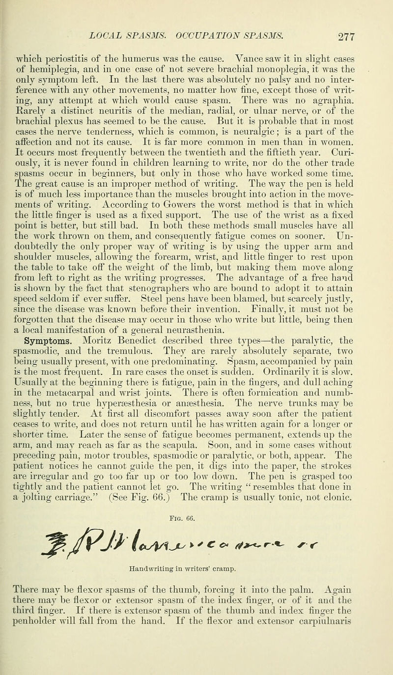 which periostitis of the humerus was the cause. Vance saw it in slight cases of hemiplegia, and in one case of not severe brachial monoplegia, it was the only symptom left. In the last there was absolutely no palsy and no inter- ference with any other movements, no matter how fine, except those of writ- ing, any attemj^t at which would cause spasm. There was no agraphia. Rarely a distinct neuritis of the median, radial, or ulnar nerve, or of the brachial plexus has seemed to be the cause. But it is probable that in most cases the nerve tenderness, which is common, is neuralgic; is a part of the affection and not its cause. It is far more common in men than in women. It occurs most frequently between the twentieth and the fiftieth year. Curi- ously, it is never found in children learning to write, nor do the other trade spasms occur in beginners, but only in those who have worked some time. The great cause is an improper method of writing. The way the pen is held is of much less importance than the muscles brought into action in the move- ments of writing. According to Gowers the worst method is that in which the little finger is used as a fixed support. The use of the wrist as a fixed point is better, but still bad. In both these methods small muscles have all the work thrown on them, and consequently fatigue comes on sooner. Un- doubtedly the only proper way of writing is by using the upper arm and shoulder muscles, allowing the forearm, wrist, and little finger to rest upon the table to take off the weight of the limb, but making them move along from left to right as the writing progresses. The advantage of a free hand is shown by the fact that stenographers who are bound to adopt it to attain speed seldom if ever suffer. Steel pens have been blamed, but scarcely justly, since the disease was known before their invention. Finally, it must not be forgotten that the disease may occur in those who write but little, being then a local manifestation of a general neurasthenia. Symptoms. Moritz Benedict described three types—the paralytic, the spasmodic, and the tremulous. They are rarely absolutely separate, two being usually present, with one predominating. Spasm, accompanied by pain is the most frequent. In rare cases the onset is sudden. Ordinarily it is slow. Usually at the beginning there is fatigue, pain in the fingers, and dull aching in the metacarpal and wrist joints. There is often formication and numb- ness, but no true hypersesthesia or angesthesia. The nerve trunks may be slightly tender. At first all discomfort passes away soon after the patient ceases to write, and does not return until he has written again for a longer or shorter time. Later the sense of fatigue becomes permanent, extends up the arm, and may reach as far as the scapula. Soon, and in some cases without preceding pain, motor troubles, spasmodic or paralytic, or both, appear. The patient notices he cannot guide the pen, it digs into the paper, the strokes are irregular and go too far up or too low down. The pen is grasped too tightly and the patient cannot let go. The writing  resembles that done in a jolting carriage. (See Fig. 66.) The cramp is usually tonic, not clonic. Fig. 66. Handwriting in writers' cramp. There may be flexor spasms of the thumb, forcing it into the palm. Again there may be flexor or extensor spasm of the index finger, or of it and the third finger. If there is extensor sjoasm of the thumb and index finger the penholder will fall from the hand. If the flexor and extensor carpiulnaris