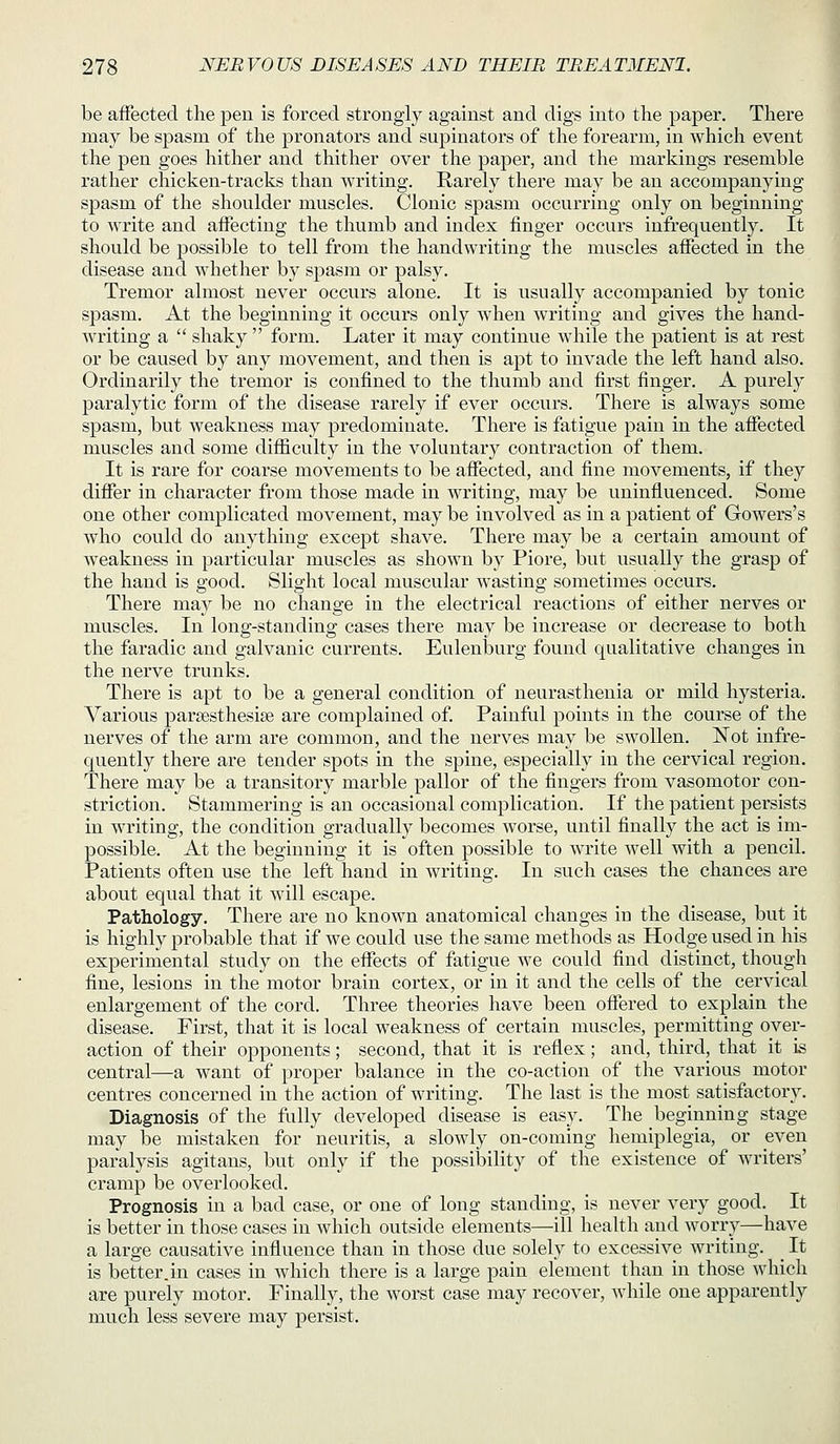 be aiFected the pen is forced strongly against and digs into the paper. There may be spasm of the pronators and supinators of the forearm, in which event the pen goes hither and thither over the paper, and the markings resemble rather chicken-tracks than writing. Rarely there may be an accompanying spasm of the shoulder muscles. Clonic spasm occurring only on beginning to write and affecting the thumb and index finger occurs infrequently. It should be possible to tell from the handwriting the muscles affected in the disease and whether by s]Dasm or palsy. Tremor almost never occurs alone. It is usually accompanied by tonic spasm. At the beginning it occurs only when Avriting and gives the hand- writing a  shaky  form. Later it may continue while the patient is at rest or be caused by any movement, and then is apt to invade the left hand also. Ordinarily the tremor is confined to the thumb and first finger. A purely paralytic form of the disease rarely if ever occurs. There is always some spasm, but weakness may predominate. There is fatigue pain in the affected muscles and some difficulty in the voluntary contraction of them. It is rare for coarse movements to be affected, and fine movements, if they differ in character from those made in writing, may be uninfluenced. Some one other complicated movement, may be involved as in a patient of Gowers's who could do anything except shave. There may be a certain amount of weakness in particular muscles as shown by Piore, but usually the grasp of the hand is good. Slight local muscular wasting sometimes occurs. There may be no change in the electrical reactions of either nerves or muscles. In long-standing cases there may be increase or decrease to both the faradic and galvanic currents. Eulenburg found qualitative changes in the nerve trunks. There is apt to be a general condition of neurasthenia or mild hysteria. Various parsesthesise are complained of. Painful points in the course of the nerves of the arm are common, and the nerves may be swollen. Not infre- quently there are tender spots in the spine, especially in the cervical region. There may be a transitory marble pallor of the fingers from vasomotor con- striction. Stammering is an occasional complication. If the patient persists in writing, the condition gradually becomes worse, until finally the act is im- possible. At the beginning it is often possible to write well with a pencil. Patients often use the left hand in writing. In such cases the chances are about equal that it wdll escape. Pathology. There are no known anatomical changes in the disease, but it is highly probable that if we could use the same methods as Hodge used in his experimental study on the effects of fatigue we could find distinct, though fine, lesions in the motor brain cortex, or in it and the cells of the cervical enlargement of the cord. Three theories have been offered to explain the disease. First, that it is local weakness of certain muscles, permitting over- action of their opponents; second, that it is reflex; and, third, that it is central—a want of proper balance in the co-action of the various motor centres concerned in the action of writing. The last is the most satisfactory. Diagnosis of the fully developed disease is easy. The beginning stage may be mistaken for neuritis, a slowly on-coming hemiplegia, or even paralysis agitans, but only if the possibility of the existence of writers' cramp be overlooked. Prognosis in a bad case, or one of long standing, is never very good. It is better in those cases in which outside elements—ill health and worry—have a large causative influence than in those due solely to excessive writing. _ It is better.in cases in which there is a large pain element than in those which are purely motor. Finally, the worst case may recover, while one apparently much less severe may persist.