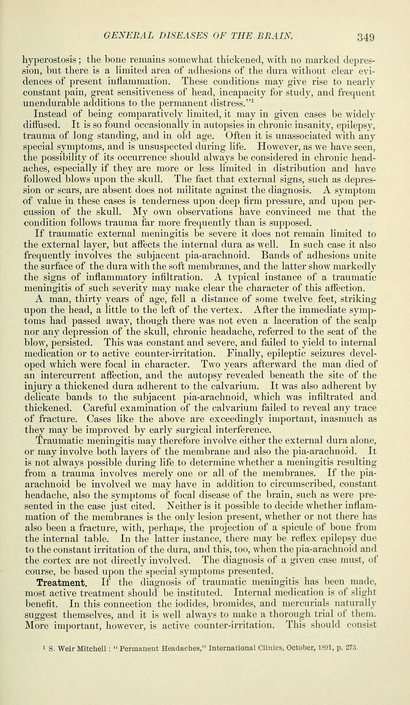hyperostosis; the boue remains somewhat thickened, with no marked depres- sion, but there is a limited area of adhesions of the dura without clear evi- dences of present inflammation. These conditions may give rise to nearly constant pain, great sensitiveness of head, incapacity for study, and frequent unendurable additions to the permanent distress.^ Instead of being comparatively limited, it may in given cases be widely diffused. It is so found occasionally in autopsies in chronic insanity, epilepsy, trauma of long standing, and in old age. Often it is uuassociated with any special symptoms, and is unsuspected during life. However, as we have seen, the possibility of its occurrence should always be considered in chronic head- aches, especially if they are more or less limited in distribution and have followed blows upon the skull. The fact that external signs, such as depres- sion or scars, are absent does not militate against the diagnosis. A symptom of value in these cases is tenderness upon deep firm pressure, and upon per- cussion of the skull. My own observations have convinced me that the condition follows trauma far more frequently than is supposed. If traumatic external meningitis be severe it does not remain limited to the external layer, but affects the internal dura as well. In such case it also frequently involves the subjacent pia-arachnoid. Bands of adhesions unite the surface of the dura with the soft membranes, and the latter show markedly the signs of inflammatory infiltration. A typical instance of a traumatic meningitis of such severity may make clear the character of this affection. A man, thirty years of age, fell a distance of some twelve feet, striking upon the head, a little to the left of the vertex. After the immediate symp- toms had passed away, though there was not even a laceration of the scalp nor any depression of the skull, chronic headache, referred to the seat of the blow, persisted. This was constant and severe, and failed to yield to internal medication or to active counter-irritation. Finally, epileptic seizures devel- oped which were focal in character. Two years afterward the man died of an intercurrent affection, and the autopsy revealed beneath the site of the injury a thickened dura adherent to the calvarium. It was also adherent by delicate bands to the subjacent pia-arachnoid, which was infiltrated and thickened. Careful examination of the calvarium failed to reveal any trace of fracture. Cases like the above are exceedingly important, inasmuch as they may be improved by early surgical interference. Traumatic meningitis may therefore involve either the external dura alone, or may involve both layers of the membrane and also the pia-arachnoid. It is not always possible during life to determine whether a meningitis resulting from a trauma involves merely one or all of the membranes. If the pia- arachnoid be involved we may have in addition to circumscribed, constant headache, also the symptoms of focal disease of the brain, such as were pre- sented in the case just cited. Neither is it possible to decide whether inflam- mation of the membranes is the only lesion present, whether or not there has also been a fracture, with, perhaps, the projection of a spicule of bone from the internal table. In the latter instance, there may be reflex epilepsy due to the constant irritation of the dura, and this, too, when the pia-arachnoid and the cortex are not directly involved. The diagnosis of a given case must, of course, be based upon the special symptoms presented. Treatment. If the diagnosis of traumatic meningitis has been made, most active treatment should be instituted. Internal medication is of slight benefit. In this connection the iodides, bromides, and mercurials naturally suggest themselves, and it is well always to make a thorough trial of them. More important, however, is active counter-irritation. This should consist 1 S. Weir Mitchell:  Permanent Headaches. International Clinics, October, 1S91, p. 273.