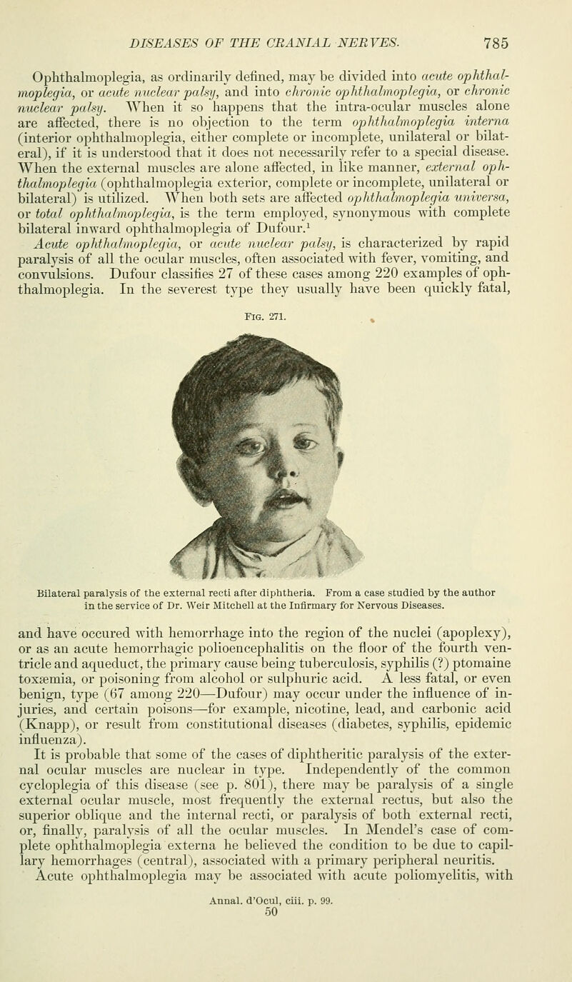 Ophthalmoplegia, as ordinarily defined, may be divided into acute ophthal- moplegia, or acute nuclear palsy, and into chronic ophthalmoplegia, or chronic nuclear palsy. When it so happens that the intra-ocular muscles alone are affected, there is no objection to the term ophthalmoplegia interna (interior ophthalmoplegia, either complete or incomplete, unilateral or bilat- eral), if it is understood that it does not necessarily refer to a special disease. AVhen the external muscles are alone afiected, in like manner, external oph- thalmoplegia (ophthalmoplegia exterior, complete or incomplete, unilateral or bilateral) is utilized. When both sets are affected ophthalmoplegia universa, or total ophthalmoplegia, is the term employed, synonymous with complete bilateral inward ophthalmoplegia of Dufour.^ Acute ophthalmoplegia, or acute nuclear palsy, is characterized by rapid paralysis of all the ocular muscles, often associated with fever, vomiting, and convulsions. Dufour classifies 27 of these cases among 220 examples of oph- thalmoplegia. In the severest type they usually have been quickly fatal, Fig. 271. Bilateral paralysis of the external recti after diphtheria. From a case studied by the author in the service of Dr. Weir Mitchell at the Infirmary for Nervous Diseases. and have occured with hemorrhage into the region of the nuclei (apoplexy), or as an acute hemorrhagic polioencephalitis on the floor of the fourth ven- tricle and aqueduct, the primary cause being tuberculosis, syphilis (?) ptomaine toxaemia, or poisoning from alcohol or sulphuric acid. A less fatal, or even benign, type (67 among 220—Dufour) may occur under the influence of in- juries, and certain poisons—for example, nicotine, lead, and carbonic acid (Knapp), or result from constitutional diseases (diabetes, syphilis, epidemic influenza). It is probable that some of the cases of diphtheritic paralysis of the exter- nal ocular muscles are nuclear in type. Independently of the common cycloplegia of this disease (see p. 801), there may be paralysis of a single external ocular muscle, most frequently the external rectus, but also the superior oblique and the internal recti, or paralysis of both external recti, or, finally, paralysis of all the ocular muscles. In Mendel's case of com- plete ophthalmoplegia externa he believed the condition to be due to capil- lary hemorrhages (central), associated with a primary peripheral neuritis. Acute ophthalmoplegia may be associated with acute poliomyelitis, with Annal. d'Ocul, ciii. p. 99. 50