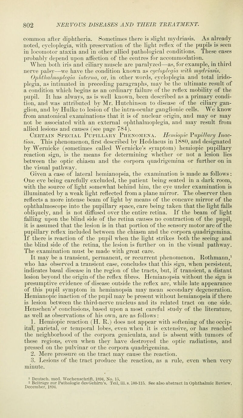 common after diphtheria. Sometimes there is slight mydriasis. As already- noted, CTcloplegia, with preservation of the light reflex of the pupils is seen in locomotor ataxia and in other allied pathological conditions. These cases probably depend upon aflection of the centres for accommodation. When both iris and ciliary muscle are paralyzed—as, for example, in third nerve palsy^—-we have the condition known as cydoplegia with mydriasis. Ophthalmoplegia interna, or, in other words, cydoplegia and total irido- plegia, as intimated in preceding paragraphs, may be the ultimate result of a condition which begins as an ordinary failure of the reflex mobility of the pupil. It has always, as is well known, been described as a primary condi- tion, and was attributed by Mr. Hutchinson to disease of the ciliary gan- glion, and by Hulke to lesion of the intra-ocular ganglionic cells. We know from anatomical examinations that it is of nuclear origin, and may or may not be associated with an external ophthalmoplegia, and may result from allied lesions and causes (see page 784). Ceetaix Special Pupillary Phexomexa. Hemiopic VupiUary Inac- tion. This phenomenon, first described by Heddaeus in 1880, and designated by Wernicke (sometimes called Wernicke's symptom) hemiopic pupillary reaction sign, is the means for determining whether or not a lesion lies between the optic chiasm and the corpora quadrigemiua or further on in the visual pathway. Given a case of lateral hemianopsia, the examination is made as follows: One eye being careftilly excluded, the patient being seated in a dark room, with the source of Hght somewhat behind him, the eye under examination is illuminated by a weak Kght reflected from a plane mirror. The observer then reflects a more intense beam of hght by means of the concave mirror of the ophthalmoscope into the pupillary space, care being taken that the light falls obliquely, and is not diffused over the entire retina. If the beam of light falling upon the blind side of the retina causes no contraction of the pupil, it is assumed that the lesion is in that portion of the sensory motor arc of the pupillary reflex included between the chiasm and the corpora quadrigemiua. If there is reaction of the pupil when the light strikes both the seeing and the blind side of the retina, the lesion is further on in the visual j)athway. The examination must be made with great care. It may be a transient, permanent, or recurrent j^henomenon. Rothmann,^ who has observed a transient case, concludes that this sign, when persistent, indicates basal disease in the region of the tracts, but, if transient, a distant lesion beyond the origin of the reflex fibres. Hemianopsia without the sign is presumptive evidence of disease outside the reflex arc, while late apjDcarance of this pupil symptom in hemianopsia may mean secondary degeneration. Hemianopic inaction of the pupil may be present without hemianojisia if there is lesion between the third-nerve nucleus and its related tract on one side. Henschen's^ conclusions, based upon a most careful study of the literature, as well as observations of his own, are as follows: 1. Hemiopic reaction (H. R.) does not appear with softening of the occip- ital, parietal, or temporal lobes, even when it is extensive, or has reached the neighborhood of the corpora geniculata, and is absent with tumors of these regions, even when they have destroyed the optic radiations, and pressed on the pulvinar or the corpora quadrigemiua. 2. Mere pressure on the tract may cause the reaction. 3. Lesions of the tract produce the reaction, as a rule, even when very minute. 1 Deutsch. med. Wochenschrift. 1894, No. 15. 2 Beitrage zur Pathologie desGehirn's. Teil, iii. s. 100-115. See also abstract in Ophthalmic Keview, December, 1894.