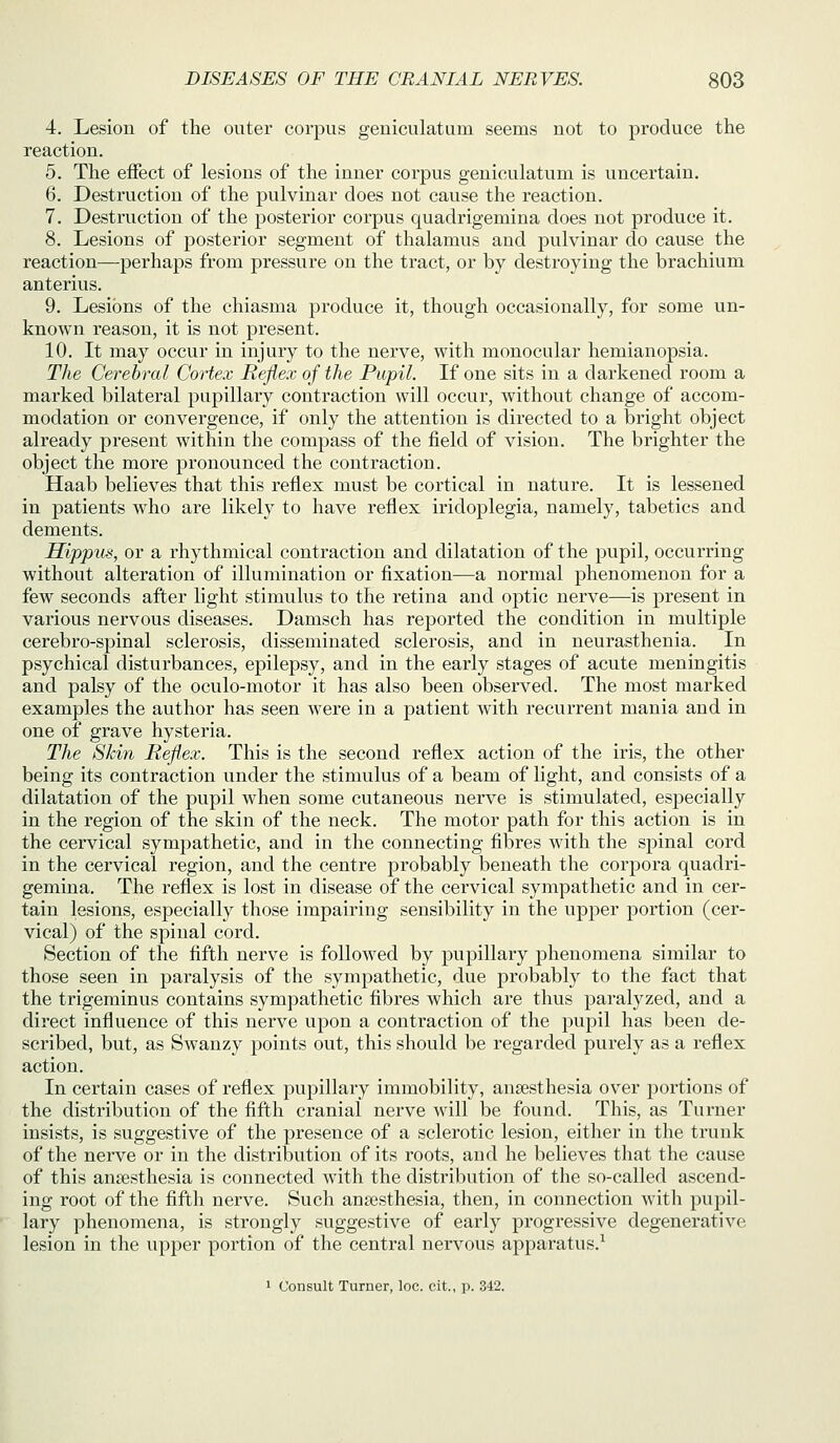 4. Lesion of the outer corpus geniculatum seems not to produce the reaction. 5. The effect of lesions of the inner corpus geniculatum is uncertain. 6. Destruction of the pulvinar does not cause the reaction. 7. Destruction of the posterior corpus quadrigemina does not produce it. 8. Lesions of posterior segment of thalamus and pulvinar do cause the reaction—perhaps from pressure on the tract, or by destroying the brachium anterius. 9. Lesions of the chiasma produce it, though occasionally, for some un- known reason, it is not present. 10. It may occur in injury to the nerve, with monocular hemianopsia. The Gerehral Cortex Reflex of the Pupil. If one sits in a darkened room a marked bilateral pupillary contraction will occur, without change of accom- modation or convergence, if only the attention is directed to a bright object already present within the compass of the field of vision. The brighter the object the more pronounced the contraction. Haab believes that this reflex must be cortical in nature. It is lessened in patients who are likely to have reflex iridoplegia, namely, tabetics and dements. Hippus, or a rhythmical contraction and dilatation of the pupil, occurring without alteration of illumination or fixation—a normal phenomenon for a few seconds after light stimulus to the retina and optic nerve—is present in various nervous diseases. Damsch has reported the condition in multiple cerebro-spinal sclerosis, disseminated sclerosis, and in neurasthenia. In psychical disturbances, epilepsy, and in the early stages of acute meningitis and palsy of the oculo-motor it has also been observed. The most marked examples the author has seen were in a patient with recurrent mania and in one of grave hysteria. The Skin Reflex. This is the second reflex action of the iris, the other being its contraction under the stimulus of a beam of light, and consists of a dilatation of the pupil when some cutaneous nerve is stimulated, especially in the region of the skin of the neck. The motor path for this action is in the cervical sympathetic, and in the connecting fibres with the spinal cord in the cervical region, and the centre probably beneath the corpora quadri- gemina. The reflex is lost in disease of the cervical sympathetic and in cer- tain lesions, especially those impairing sensibility in the upper portion (cer- vical) of the spinal cord. Section of the fifth nerve is followed by pupillary phenomena similar to those seen in paralysis of the sympathetic, due probably to the fact that the trigeminus contains sympathetic fibres which are thus paralyzed, and a direct influence of this nerve upon a contraction of the pupil has been de- scribed, but, as Swanzy points out, this should be regarded purely as a reflex action. In certain cases of reflex pupillary immobility, anaesthesia over portions of the distribution of the fifth cranial nerve will be found. This, as Turner insists, is suggestive of the presence of a sclerotic lesion, either in the trunk of the nerve or in the distribution of its roots, and he believes that the cause of this anaesthesia is connected with the distribution of the so-called ascend- ing root of the fifth nerve. Such anaesthesia, then, in connection with pupil- lary phenomena, is strongly suggestive of early progressive degenerative lesion in the upper portion of the central nervous apparatus.^ 1 Consult Turner, loc. cit., p. 342.