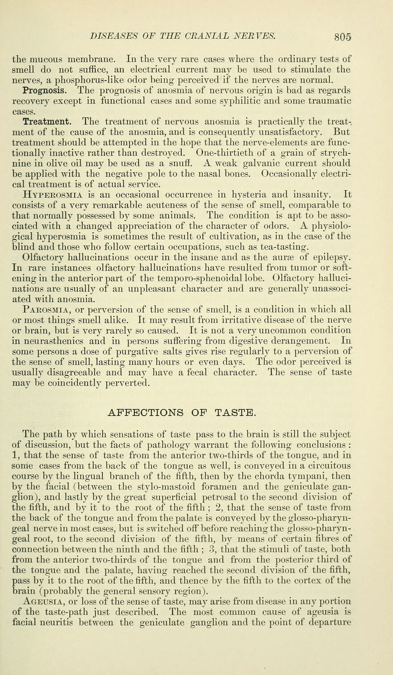 the mucous membrane. In the very rare cases where the ordinary tests of smell do not suffice, an electrical current may be used to stimulate the nerves, a phosphorus-like odor being perceived if the nerves are normal. Prognosis. The prognosis of anosmia of nervous origin is bad as regards recovery except in ftinctional cases and some syphilitic and some traumatic cases. Treatment. The treatment of nervous anosmia is practically the treat- ment of the cause of the anosmia, and is consequently unsatisfactory. But treatment should be attempted in the hoj)e that the nerve-elements are func- tionally inactive rather than destroyed. One-thirtieth of a grain of strych- nine in olive oil may be used as a snuff. A weak galvanic current should be applied with the negative pole to the nasal bones. Occasionally electri- cal treatment is of actual service. Hyperosmia is an occasional occurrence in hysteria and insanity. It consists of a very remarkable acuteness of the sense of smell, comparable to that normally possessed by some animals. The condition is apt to be asso- ciated with a changed appreciation of the character of odors. A physiolo- gical hyperosmia is sometimes the result of cultivation, as in the case of the blind and those who follow certain occupations, such as tea-tasting. Olfactory hallucinations occur in the insane and as the aurge of epilepsy. In rare instances olfactory hallucinations have resulted from tumor or soft- ening in the anterior part of the temporo-sphenoidal lobe. Olfactory halluci- nations are usually of an unpleasant character and are generally unassoci- ated with anosmia. Parosmia, or perversion of the sense of smell, is a condition in which all or most things smell alike. It may result from irritative disease of the nerve or brain, but is very rarely so caused. It is not a very uncommon condition in neurasthenics and in persons suffering from digestive derangement. In some persons a dose of purgative salts gives rise regularly to a perversion of the sense of smell, lasting many hours or even days. The odor perceived is usually disagreeable and may have a fecal character. The sense of taste may be coincidently j)erverted. AFFECTIONS OF TASTE. The path by which sensations of taste pass to the brain is still the subject of discussion, but the facts of pathology warrant the following conclusions : 1, that the sense of taste from the anterior two-thirds of the tongue, and in sonie cases from the back of the tongue as well, is conveyed in a circuitous course by the Ungual branch of the fifth, then by the chorda tympani, then by the facial (between the stylo-mastoid foramen and the geniculate gan- glion), and lastly by the great superficial petrosal to the second division of the fifth, and by it to the root of the fifth ; 2, that the sense of taste from the back of the tongue and from the palate is conveyed by the glosso-pharyn- geal nerve in most cases, but is switched off before reaching the glosso-pharyn- geal root, to the second division of the fifth, by means of certain fibres of connection between the ninth and the fifth ; 3, that the stimuli of taste, both from the anterior two-thirds of the tongue and from the posterior third of the tongue and the palate, having reached the second division of the fifth, pass by it to the root of the fifth, and thence by the fifth to the cortex of the brain (probably the general sensory region). Ageusia, or loss of the sense of taste, may arise from disease in any portion of the taste-path just described. The most common cause of ageusia is facial neuritis between the geniculate ganglion and the point of departure